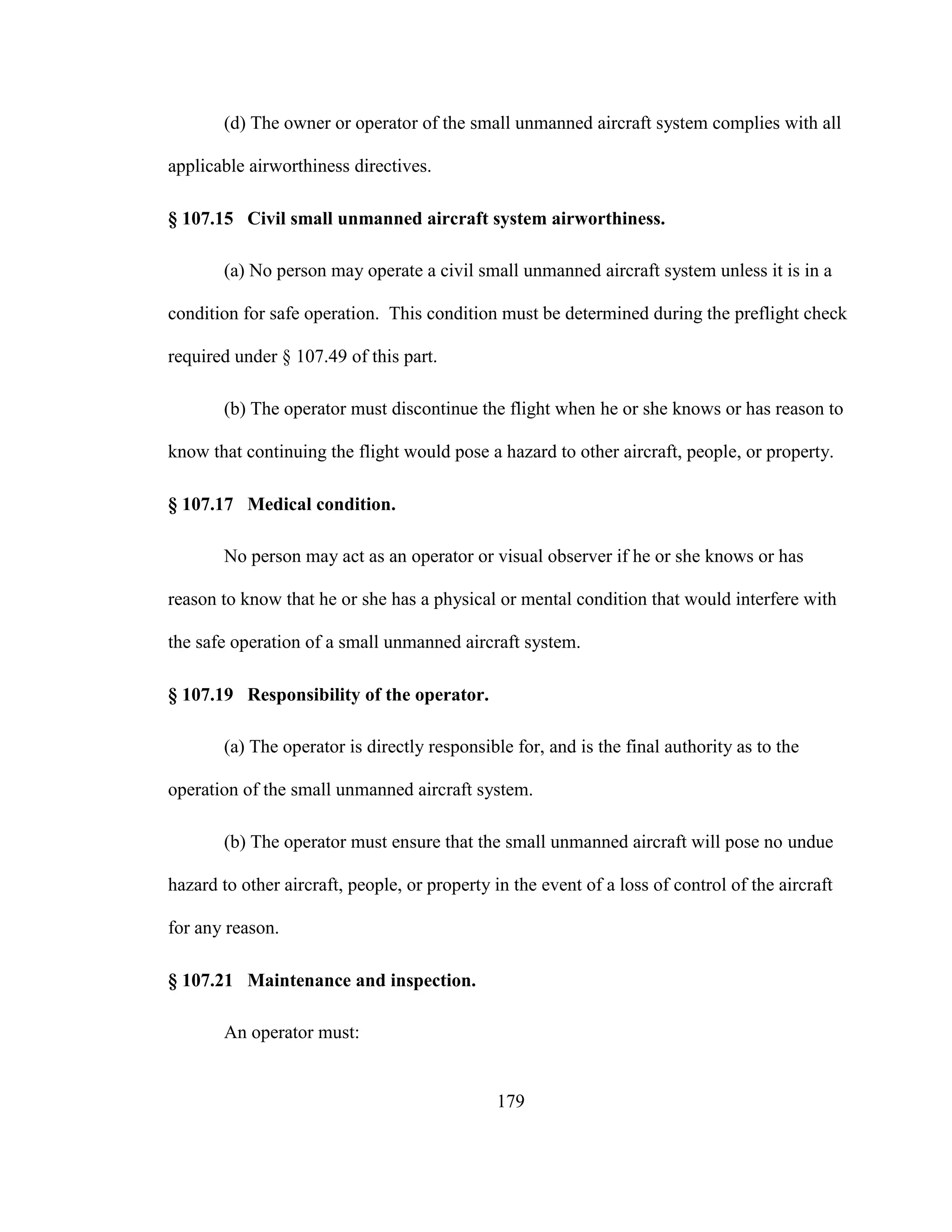 179
(d) The owner or operator of the small unmanned aircraft system complies with all
applicable airworthiness directives.
§ 107.15 Civil small unmanned aircraft system airworthiness.
(a) No person may operate a civil small unmanned aircraft system unless it is in a
condition for safe operation. This condition must be determined during the preflight check
required under § 107.49 of this part.
(b) The operator must discontinue the flight when he or she knows or has reason to
know that continuing the flight would pose a hazard to other aircraft, people, or property.
§ 107.17 Medical condition.
No person may act as an operator or visual observer if he or she knows or has
reason to know that he or she has a physical or mental condition that would interfere with
the safe operation of a small unmanned aircraft system.
§ 107.19 Responsibility of the operator.
(a) The operator is directly responsible for, and is the final authority as to the
operation of the small unmanned aircraft system.
(b) The operator must ensure that the small unmanned aircraft will pose no undue
hazard to other aircraft, people, or property in the event of a loss of control of the aircraft
for any reason.
§ 107.21 Maintenance and inspection.
An operator must:
 