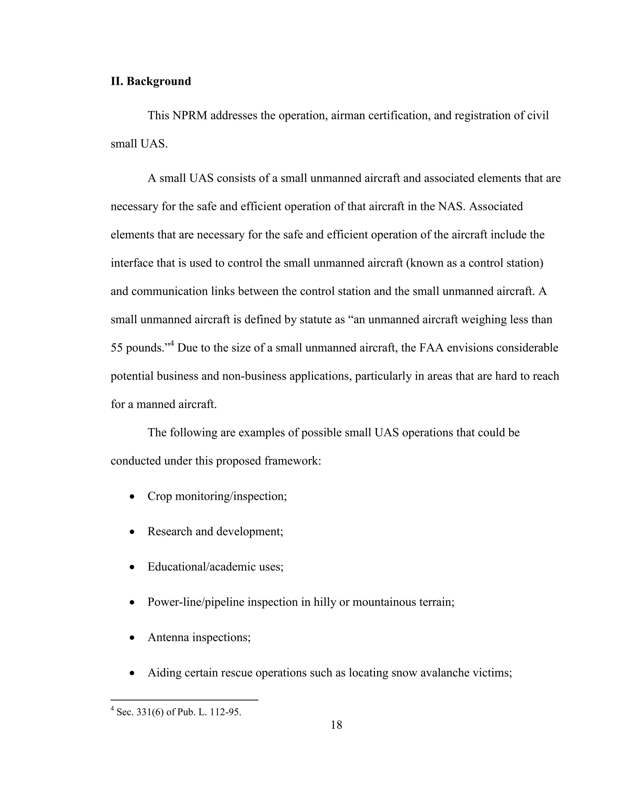 18
II. Background
This NPRM addresses the operation, airman certification, and registration of civil
small UAS.
A small UAS consists of a small unmanned aircraft and associated elements that are
necessary for the safe and efficient operation of that aircraft in the NAS. Associated
elements that are necessary for the safe and efficient operation of the aircraft include the
interface that is used to control the small unmanned aircraft (known as a control station)
and communication links between the control station and the small unmanned aircraft. A
small unmanned aircraft is defined by statute as “an unmanned aircraft weighing less than
55 pounds.”4
Due to the size of a small unmanned aircraft, the FAA envisions considerable
potential business and non-business applications, particularly in areas that are hard to reach
for a manned aircraft.
The following are examples of possible small UAS operations that could be
conducted under this proposed framework:
 Crop monitoring/inspection;
 Research and development;
 Educational/academic uses;
 Power-line/pipeline inspection in hilly or mountainous terrain;
 Antenna inspections;
 Aiding certain rescue operations such as locating snow avalanche victims;
4
Sec. 331(6) of Pub. L. 112-95.
 