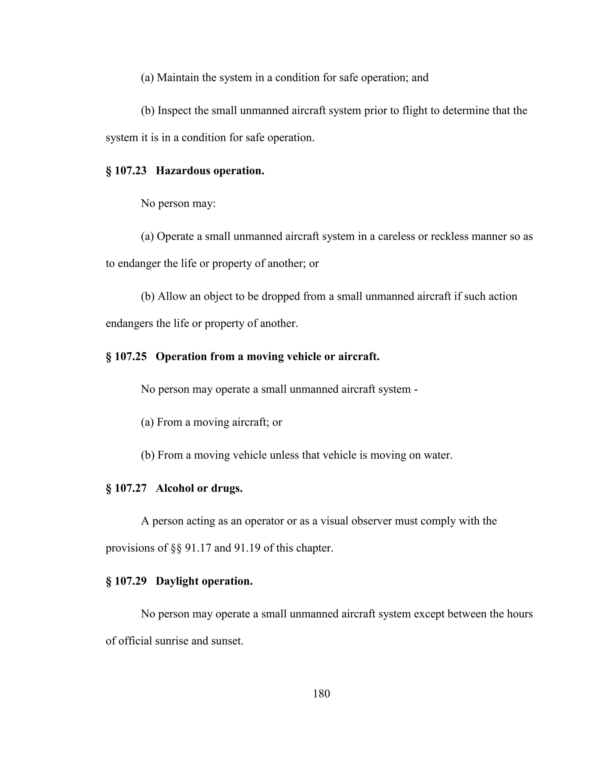 180
(a) Maintain the system in a condition for safe operation; and
(b) Inspect the small unmanned aircraft system prior to flight to determine that the
system it is in a condition for safe operation.
§ 107.23 Hazardous operation.
No person may:
(a) Operate a small unmanned aircraft system in a careless or reckless manner so as
to endanger the life or property of another; or
(b) Allow an object to be dropped from a small unmanned aircraft if such action
endangers the life or property of another.
§ 107.25 Operation from a moving vehicle or aircraft.
No person may operate a small unmanned aircraft system -
(a) From a moving aircraft; or
(b) From a moving vehicle unless that vehicle is moving on water.
§ 107.27 Alcohol or drugs.
A person acting as an operator or as a visual observer must comply with the
provisions of §§ 91.17 and 91.19 of this chapter.
§ 107.29 Daylight operation.
No person may operate a small unmanned aircraft system except between the hours
of official sunrise and sunset.
 
