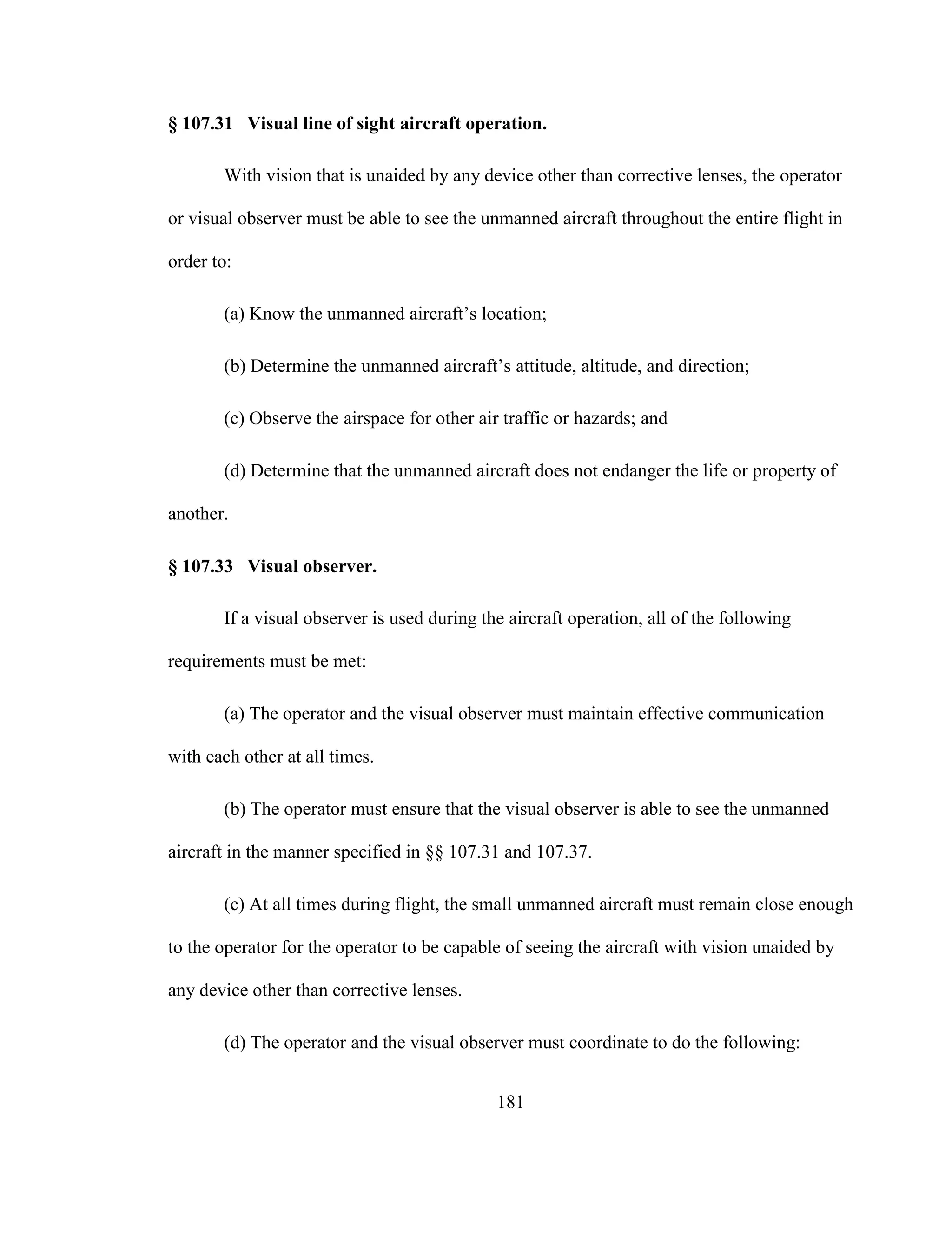 181
§ 107.31 Visual line of sight aircraft operation.
With vision that is unaided by any device other than corrective lenses, the operator
or visual observer must be able to see the unmanned aircraft throughout the entire flight in
order to:
(a) Know the unmanned aircraft’s location;
(b) Determine the unmanned aircraft’s attitude, altitude, and direction;
(c) Observe the airspace for other air traffic or hazards; and
(d) Determine that the unmanned aircraft does not endanger the life or property of
another.
§ 107.33 Visual observer.
If a visual observer is used during the aircraft operation, all of the following
requirements must be met:
(a) The operator and the visual observer must maintain effective communication
with each other at all times.
(b) The operator must ensure that the visual observer is able to see the unmanned
aircraft in the manner specified in §§ 107.31 and 107.37.
(c) At all times during flight, the small unmanned aircraft must remain close enough
to the operator for the operator to be capable of seeing the aircraft with vision unaided by
any device other than corrective lenses.
(d) The operator and the visual observer must coordinate to do the following:
 