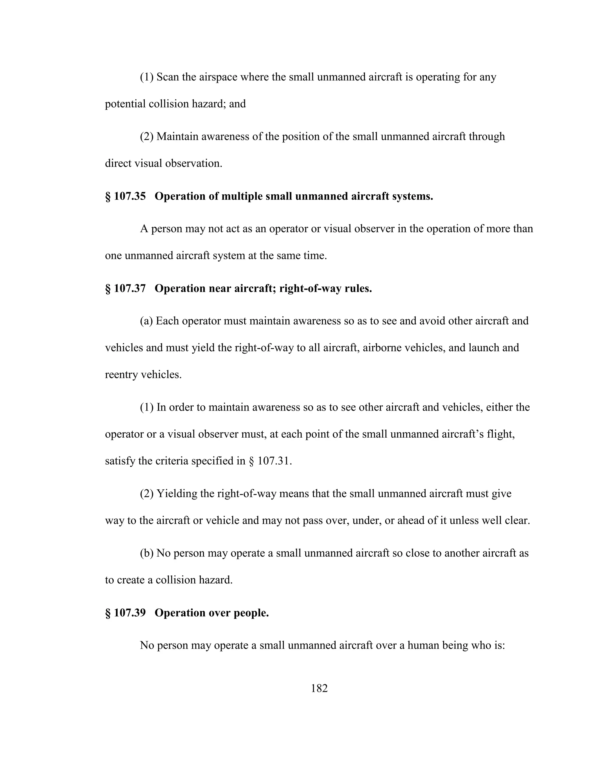 182
(1) Scan the airspace where the small unmanned aircraft is operating for any
potential collision hazard; and
(2) Maintain awareness of the position of the small unmanned aircraft through
direct visual observation.
§ 107.35 Operation of multiple small unmanned aircraft systems.
A person may not act as an operator or visual observer in the operation of more than
one unmanned aircraft system at the same time.
§ 107.37 Operation near aircraft; right-of-way rules.
(a) Each operator must maintain awareness so as to see and avoid other aircraft and
vehicles and must yield the right-of-way to all aircraft, airborne vehicles, and launch and
reentry vehicles.
(1) In order to maintain awareness so as to see other aircraft and vehicles, either the
operator or a visual observer must, at each point of the small unmanned aircraft’s flight,
satisfy the criteria specified in § 107.31.
(2) Yielding the right-of-way means that the small unmanned aircraft must give
way to the aircraft or vehicle and may not pass over, under, or ahead of it unless well clear.
(b) No person may operate a small unmanned aircraft so close to another aircraft as
to create a collision hazard.
§ 107.39 Operation over people.
No person may operate a small unmanned aircraft over a human being who is:
 