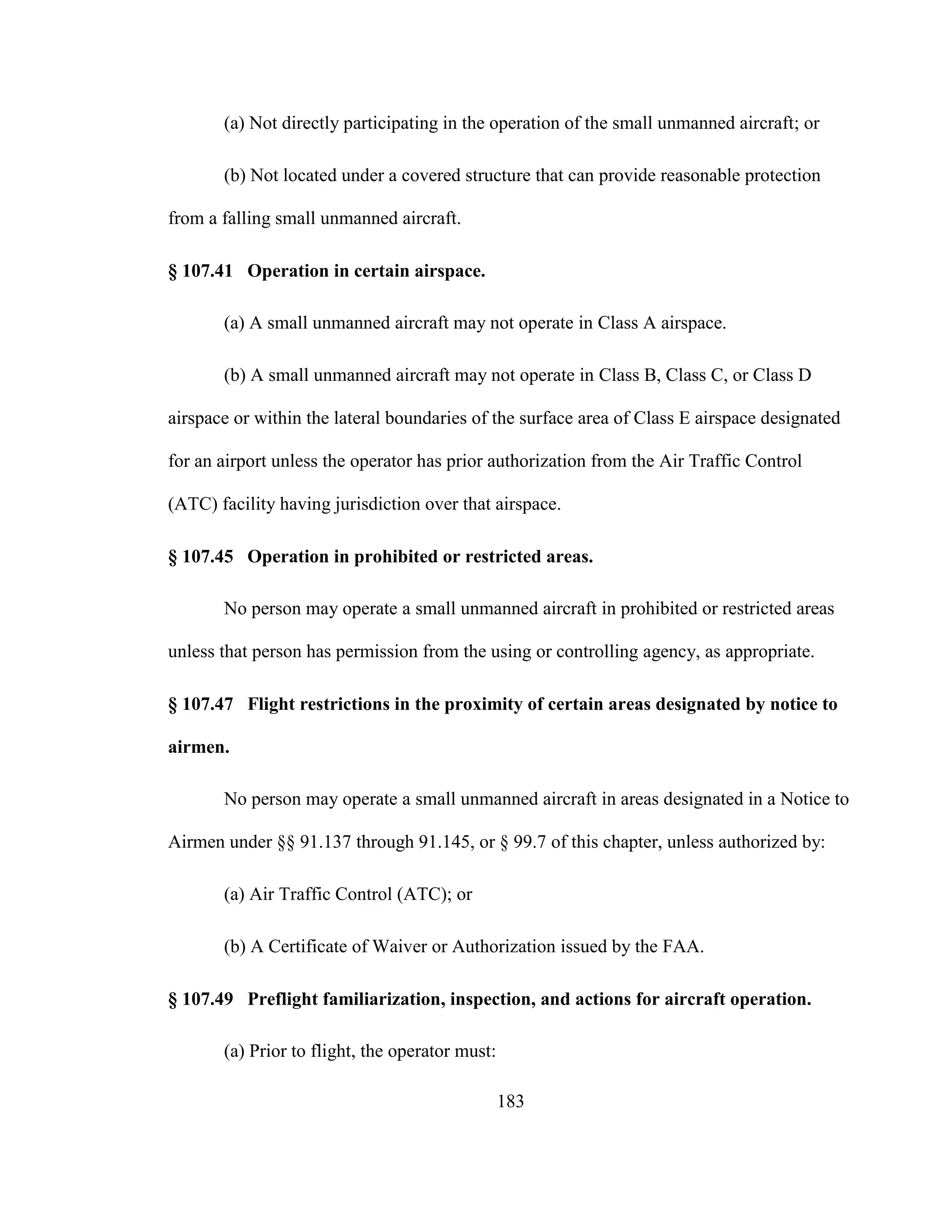 183
(a) Not directly participating in the operation of the small unmanned aircraft; or
(b) Not located under a covered structure that can provide reasonable protection
from a falling small unmanned aircraft.
§ 107.41 Operation in certain airspace.
(a) A small unmanned aircraft may not operate in Class A airspace.
(b) A small unmanned aircraft may not operate in Class B, Class C, or Class D
airspace or within the lateral boundaries of the surface area of Class E airspace designated
for an airport unless the operator has prior authorization from the Air Traffic Control
(ATC) facility having jurisdiction over that airspace.
§ 107.45 Operation in prohibited or restricted areas.
No person may operate a small unmanned aircraft in prohibited or restricted areas
unless that person has permission from the using or controlling agency, as appropriate.
§ 107.47 Flight restrictions in the proximity of certain areas designated by notice to
airmen.
No person may operate a small unmanned aircraft in areas designated in a Notice to
Airmen under §§ 91.137 through 91.145, or § 99.7 of this chapter, unless authorized by:
(a) Air Traffic Control (ATC); or
(b) A Certificate of Waiver or Authorization issued by the FAA.
§ 107.49 Preflight familiarization, inspection, and actions for aircraft operation.
(a) Prior to flight, the operator must:
 