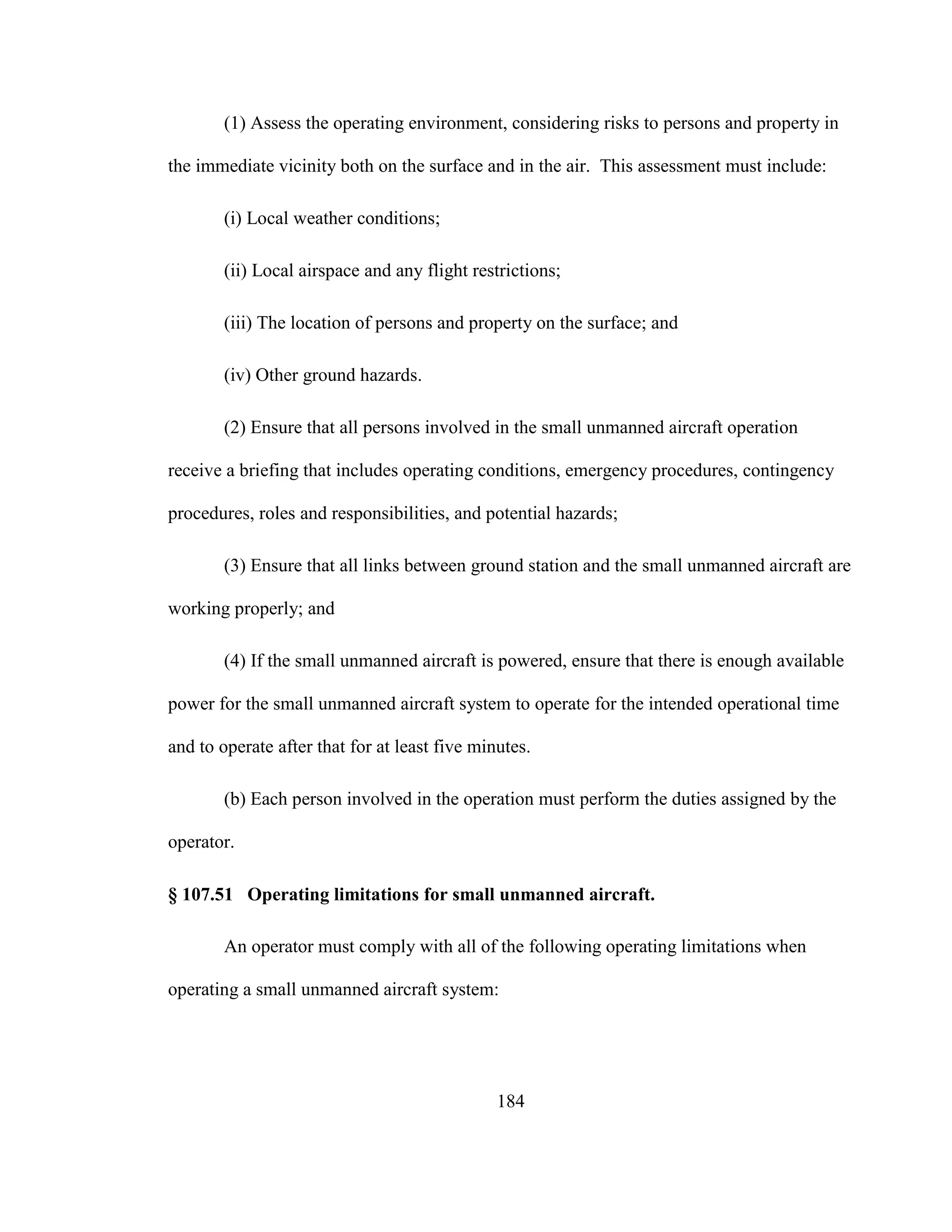 184
(1) Assess the operating environment, considering risks to persons and property in
the immediate vicinity both on the surface and in the air. This assessment must include:
(i) Local weather conditions;
(ii) Local airspace and any flight restrictions;
(iii) The location of persons and property on the surface; and
(iv) Other ground hazards.
(2) Ensure that all persons involved in the small unmanned aircraft operation
receive a briefing that includes operating conditions, emergency procedures, contingency
procedures, roles and responsibilities, and potential hazards;
(3) Ensure that all links between ground station and the small unmanned aircraft are
working properly; and
(4) If the small unmanned aircraft is powered, ensure that there is enough available
power for the small unmanned aircraft system to operate for the intended operational time
and to operate after that for at least five minutes.
(b) Each person involved in the operation must perform the duties assigned by the
operator.
§ 107.51 Operating limitations for small unmanned aircraft.
An operator must comply with all of the following operating limitations when
operating a small unmanned aircraft system:
 
