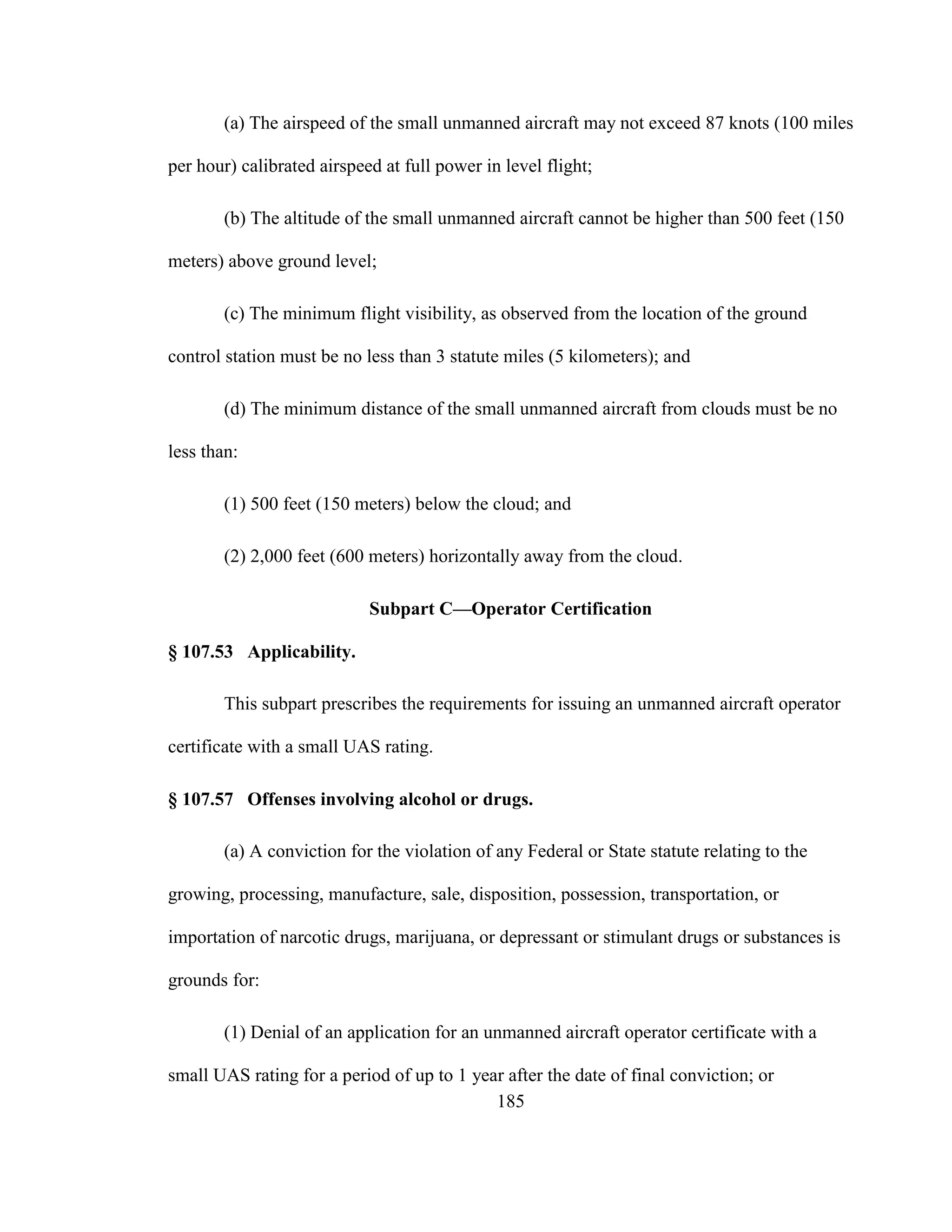 185
(a) The airspeed of the small unmanned aircraft may not exceed 87 knots (100 miles
per hour) calibrated airspeed at full power in level flight;
(b) The altitude of the small unmanned aircraft cannot be higher than 500 feet (150
meters) above ground level;
(c) The minimum flight visibility, as observed from the location of the ground
control station must be no less than 3 statute miles (5 kilometers); and
(d) The minimum distance of the small unmanned aircraft from clouds must be no
less than:
(1) 500 feet (150 meters) below the cloud; and
(2) 2,000 feet (600 meters) horizontally away from the cloud.
Subpart C—Operator Certification
§ 107.53 Applicability.
This subpart prescribes the requirements for issuing an unmanned aircraft operator
certificate with a small UAS rating.
§ 107.57 Offenses involving alcohol or drugs.
(a) A conviction for the violation of any Federal or State statute relating to the
growing, processing, manufacture, sale, disposition, possession, transportation, or
importation of narcotic drugs, marijuana, or depressant or stimulant drugs or substances is
grounds for:
(1) Denial of an application for an unmanned aircraft operator certificate with a
small UAS rating for a period of up to 1 year after the date of final conviction; or
 