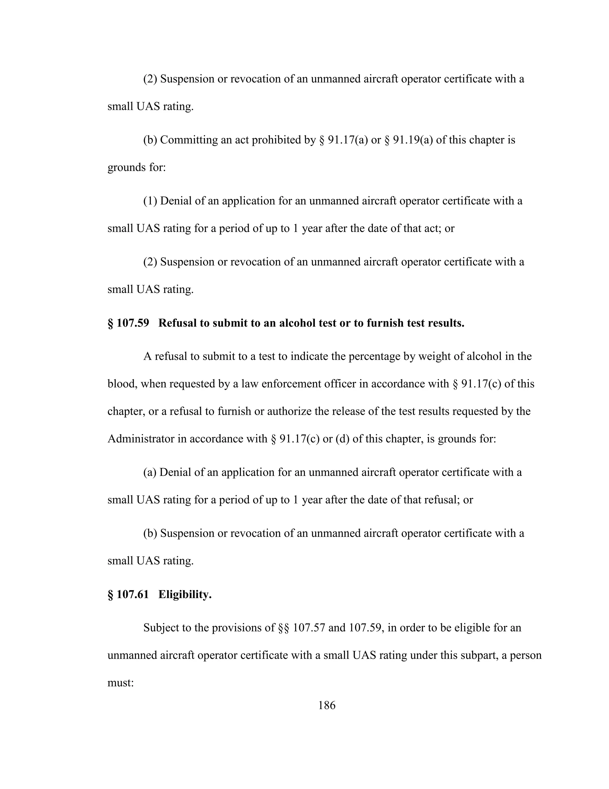186
(2) Suspension or revocation of an unmanned aircraft operator certificate with a
small UAS rating.
(b) Committing an act prohibited by § 91.17(a) or § 91.19(a) of this chapter is
grounds for:
(1) Denial of an application for an unmanned aircraft operator certificate with a
small UAS rating for a period of up to 1 year after the date of that act; or
(2) Suspension or revocation of an unmanned aircraft operator certificate with a
small UAS rating.
§ 107.59 Refusal to submit to an alcohol test or to furnish test results.
A refusal to submit to a test to indicate the percentage by weight of alcohol in the
blood, when requested by a law enforcement officer in accordance with § 91.17(c) of this
chapter, or a refusal to furnish or authorize the release of the test results requested by the
Administrator in accordance with § 91.17(c) or (d) of this chapter, is grounds for:
(a) Denial of an application for an unmanned aircraft operator certificate with a
small UAS rating for a period of up to 1 year after the date of that refusal; or
(b) Suspension or revocation of an unmanned aircraft operator certificate with a
small UAS rating.
§ 107.61 Eligibility.
Subject to the provisions of §§ 107.57 and 107.59, in order to be eligible for an
unmanned aircraft operator certificate with a small UAS rating under this subpart, a person
must:
 