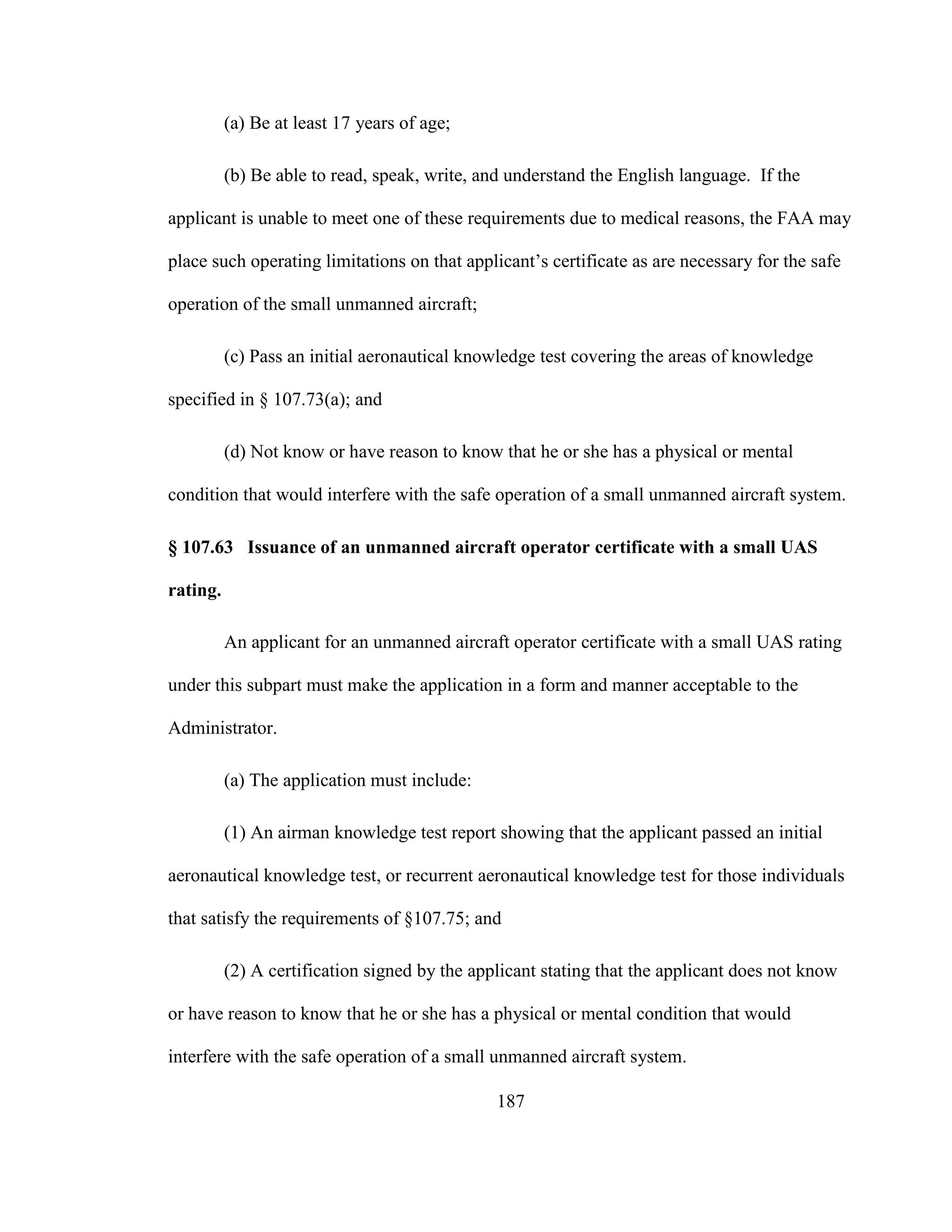 187
(a) Be at least 17 years of age;
(b) Be able to read, speak, write, and understand the English language. If the
applicant is unable to meet one of these requirements due to medical reasons, the FAA may
place such operating limitations on that applicant’s certificate as are necessary for the safe
operation of the small unmanned aircraft;
(c) Pass an initial aeronautical knowledge test covering the areas of knowledge
specified in § 107.73(a); and
(d) Not know or have reason to know that he or she has a physical or mental
condition that would interfere with the safe operation of a small unmanned aircraft system.
§ 107.63 Issuance of an unmanned aircraft operator certificate with a small UAS
rating.
An applicant for an unmanned aircraft operator certificate with a small UAS rating
under this subpart must make the application in a form and manner acceptable to the
Administrator.
(a) The application must include:
(1) An airman knowledge test report showing that the applicant passed an initial
aeronautical knowledge test, or recurrent aeronautical knowledge test for those individuals
that satisfy the requirements of §107.75; and
(2) A certification signed by the applicant stating that the applicant does not know
or have reason to know that he or she has a physical or mental condition that would
interfere with the safe operation of a small unmanned aircraft system.
 