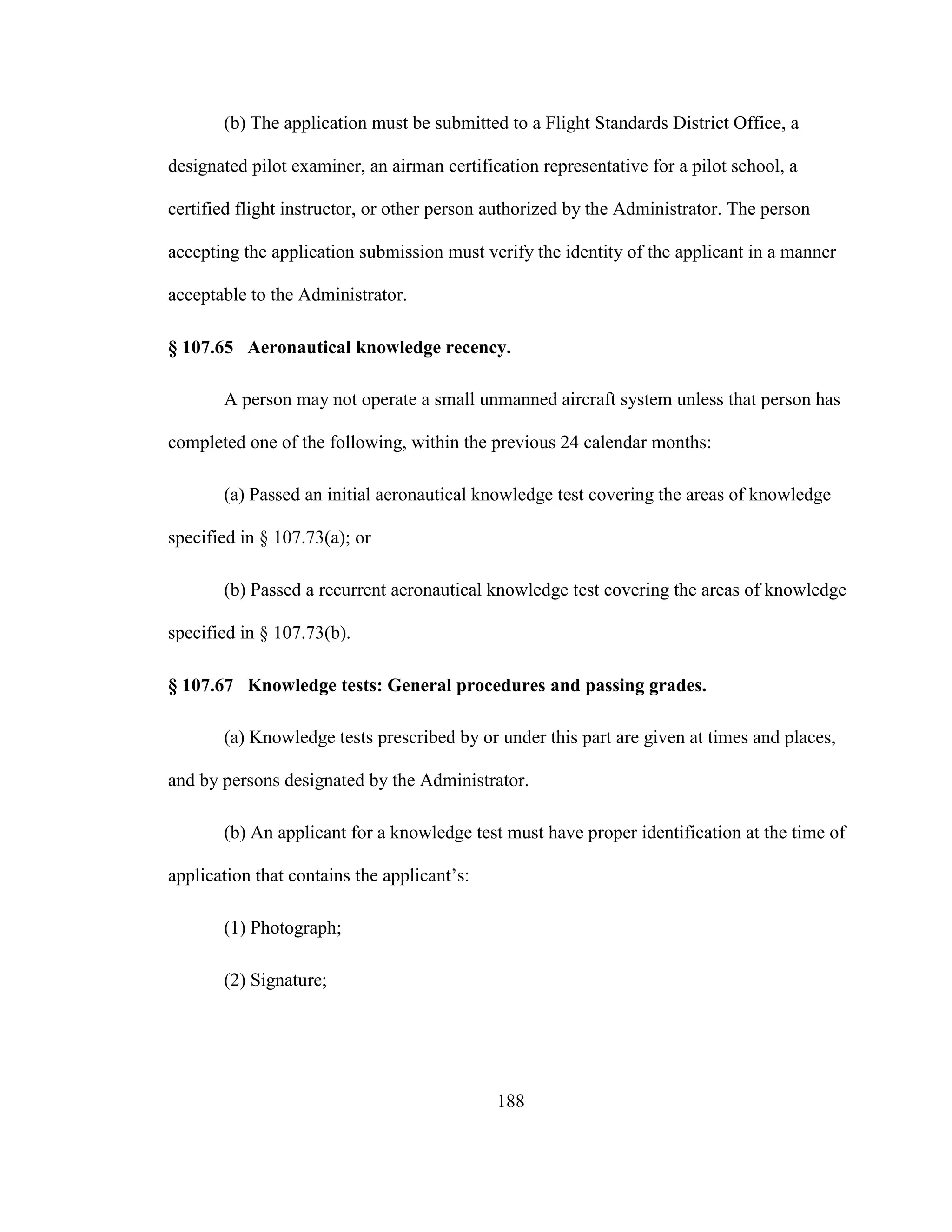 188
(b) The application must be submitted to a Flight Standards District Office, a
designated pilot examiner, an airman certification representative for a pilot school, a
certified flight instructor, or other person authorized by the Administrator. The person
accepting the application submission must verify the identity of the applicant in a manner
acceptable to the Administrator.
§ 107.65 Aeronautical knowledge recency.
A person may not operate a small unmanned aircraft system unless that person has
completed one of the following, within the previous 24 calendar months:
(a) Passed an initial aeronautical knowledge test covering the areas of knowledge
specified in § 107.73(a); or
(b) Passed a recurrent aeronautical knowledge test covering the areas of knowledge
specified in § 107.73(b).
§ 107.67 Knowledge tests: General procedures and passing grades.
(a) Knowledge tests prescribed by or under this part are given at times and places,
and by persons designated by the Administrator.
(b) An applicant for a knowledge test must have proper identification at the time of
application that contains the applicant’s:
(1) Photograph;
(2) Signature;
 
