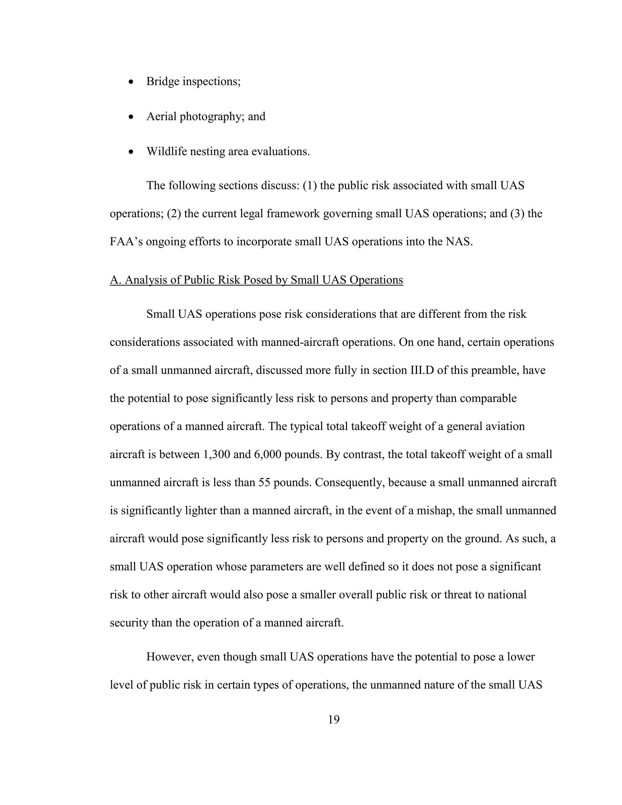 19
 Bridge inspections;
 Aerial photography; and
 Wildlife nesting area evaluations.
The following sections discuss: (1) the public risk associated with small UAS
operations; (2) the current legal framework governing small UAS operations; and (3) the
FAA’s ongoing efforts to incorporate small UAS operations into the NAS.
A. Analysis of Public Risk Posed by Small UAS Operations
Small UAS operations pose risk considerations that are different from the risk
considerations associated with manned-aircraft operations. On one hand, certain operations
of a small unmanned aircraft, discussed more fully in section III.D of this preamble, have
the potential to pose significantly less risk to persons and property than comparable
operations of a manned aircraft. The typical total takeoff weight of a general aviation
aircraft is between 1,300 and 6,000 pounds. By contrast, the total takeoff weight of a small
unmanned aircraft is less than 55 pounds. Consequently, because a small unmanned aircraft
is significantly lighter than a manned aircraft, in the event of a mishap, the small unmanned
aircraft would pose significantly less risk to persons and property on the ground. As such, a
small UAS operation whose parameters are well defined so it does not pose a significant
risk to other aircraft would also pose a smaller overall public risk or threat to national
security than the operation of a manned aircraft.
However, even though small UAS operations have the potential to pose a lower
level of public risk in certain types of operations, the unmanned nature of the small UAS
 
