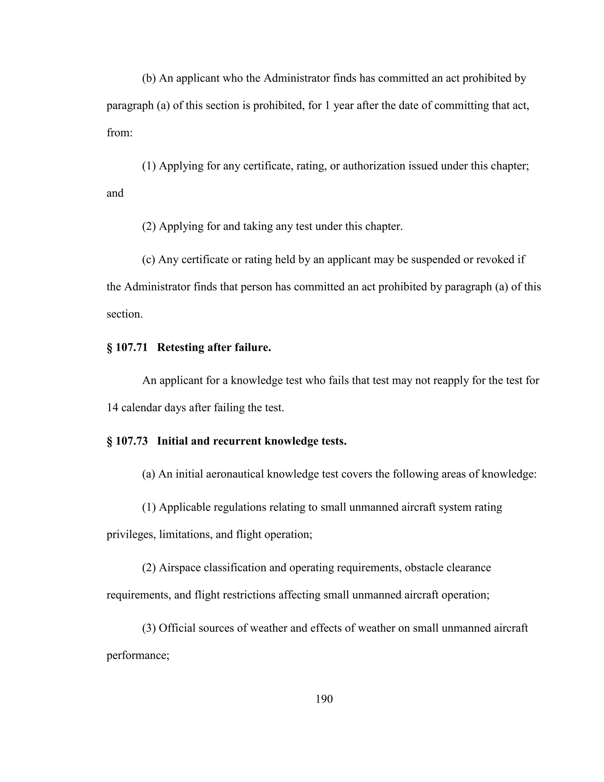 190
(b) An applicant who the Administrator finds has committed an act prohibited by
paragraph (a) of this section is prohibited, for 1 year after the date of committing that act,
from:
(1) Applying for any certificate, rating, or authorization issued under this chapter;
and
(2) Applying for and taking any test under this chapter.
(c) Any certificate or rating held by an applicant may be suspended or revoked if
the Administrator finds that person has committed an act prohibited by paragraph (a) of this
section.
§ 107.71 Retesting after failure.
An applicant for a knowledge test who fails that test may not reapply for the test for
14 calendar days after failing the test.
§ 107.73 Initial and recurrent knowledge tests.
(a) An initial aeronautical knowledge test covers the following areas of knowledge:
(1) Applicable regulations relating to small unmanned aircraft system rating
privileges, limitations, and flight operation;
(2) Airspace classification and operating requirements, obstacle clearance
requirements, and flight restrictions affecting small unmanned aircraft operation;
(3) Official sources of weather and effects of weather on small unmanned aircraft
performance;
 