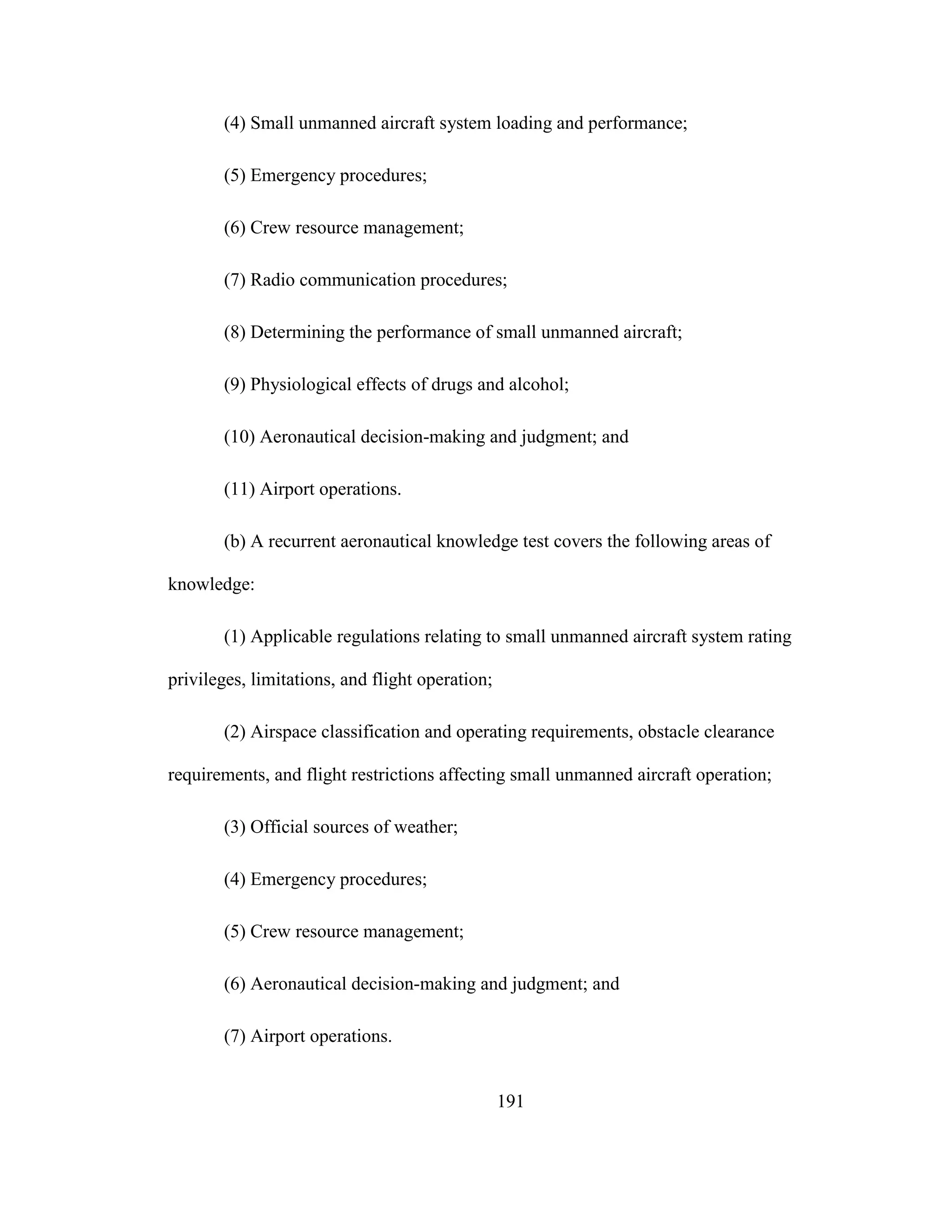 191
(4) Small unmanned aircraft system loading and performance;
(5) Emergency procedures;
(6) Crew resource management;
(7) Radio communication procedures;
(8) Determining the performance of small unmanned aircraft;
(9) Physiological effects of drugs and alcohol;
(10) Aeronautical decision-making and judgment; and
(11) Airport operations.
(b) A recurrent aeronautical knowledge test covers the following areas of
knowledge:
(1) Applicable regulations relating to small unmanned aircraft system rating
privileges, limitations, and flight operation;
(2) Airspace classification and operating requirements, obstacle clearance
requirements, and flight restrictions affecting small unmanned aircraft operation;
(3) Official sources of weather;
(4) Emergency procedures;
(5) Crew resource management;
(6) Aeronautical decision-making and judgment; and
(7) Airport operations.
 