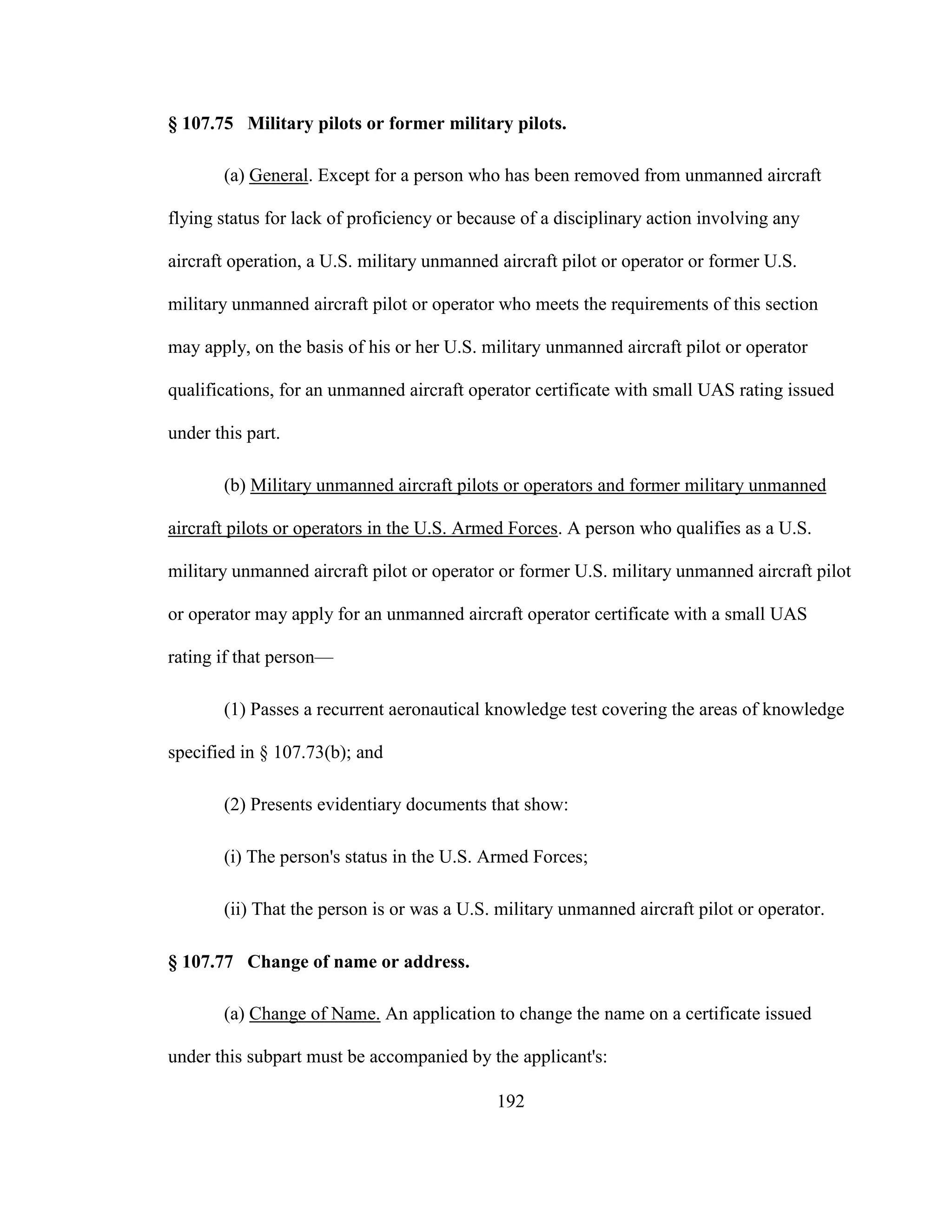 192
§ 107.75 Military pilots or former military pilots.
(a) General. Except for a person who has been removed from unmanned aircraft
flying status for lack of proficiency or because of a disciplinary action involving any
aircraft operation, a U.S. military unmanned aircraft pilot or operator or former U.S.
military unmanned aircraft pilot or operator who meets the requirements of this section
may apply, on the basis of his or her U.S. military unmanned aircraft pilot or operator
qualifications, for an unmanned aircraft operator certificate with small UAS rating issued
under this part.
(b) Military unmanned aircraft pilots or operators and former military unmanned
aircraft pilots or operators in the U.S. Armed Forces. A person who qualifies as a U.S.
military unmanned aircraft pilot or operator or former U.S. military unmanned aircraft pilot
or operator may apply for an unmanned aircraft operator certificate with a small UAS
rating if that person—
(1) Passes a recurrent aeronautical knowledge test covering the areas of knowledge
specified in § 107.73(b); and
(2) Presents evidentiary documents that show:
(i) The person's status in the U.S. Armed Forces;
(ii) That the person is or was a U.S. military unmanned aircraft pilot or operator.
§ 107.77 Change of name or address.
(a) Change of Name. An application to change the name on a certificate issued
under this subpart must be accompanied by the applicant's:
 