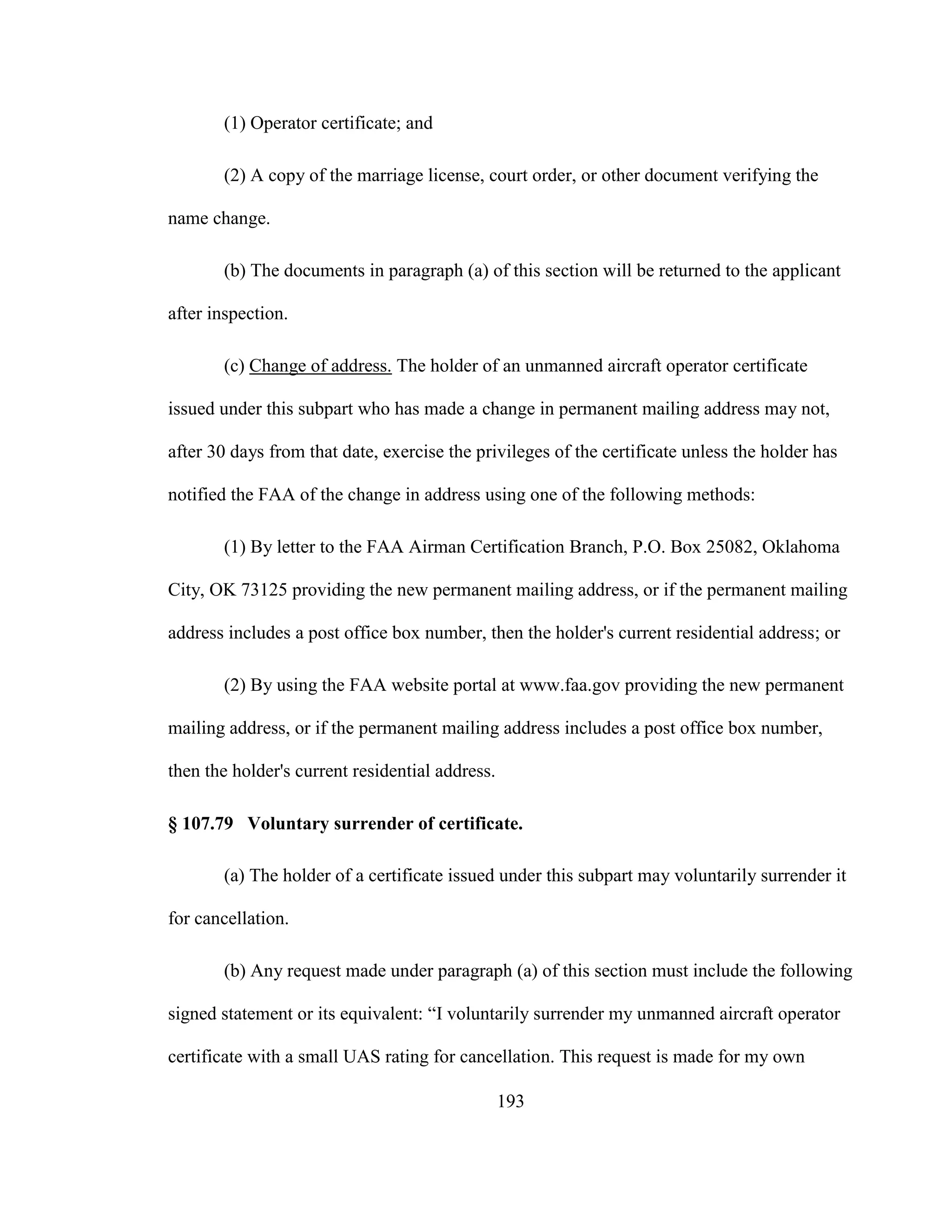 193
(1) Operator certificate; and
(2) A copy of the marriage license, court order, or other document verifying the
name change.
(b) The documents in paragraph (a) of this section will be returned to the applicant
after inspection.
(c) Change of address. The holder of an unmanned aircraft operator certificate
issued under this subpart who has made a change in permanent mailing address may not,
after 30 days from that date, exercise the privileges of the certificate unless the holder has
notified the FAA of the change in address using one of the following methods:
(1) By letter to the FAA Airman Certification Branch, P.O. Box 25082, Oklahoma
City, OK 73125 providing the new permanent mailing address, or if the permanent mailing
address includes a post office box number, then the holder's current residential address; or
(2) By using the FAA website portal at www.faa.gov providing the new permanent
mailing address, or if the permanent mailing address includes a post office box number,
then the holder's current residential address.
§ 107.79 Voluntary surrender of certificate.
(a) The holder of a certificate issued under this subpart may voluntarily surrender it
for cancellation.
(b) Any request made under paragraph (a) of this section must include the following
signed statement or its equivalent: “I voluntarily surrender my unmanned aircraft operator
certificate with a small UAS rating for cancellation. This request is made for my own
 