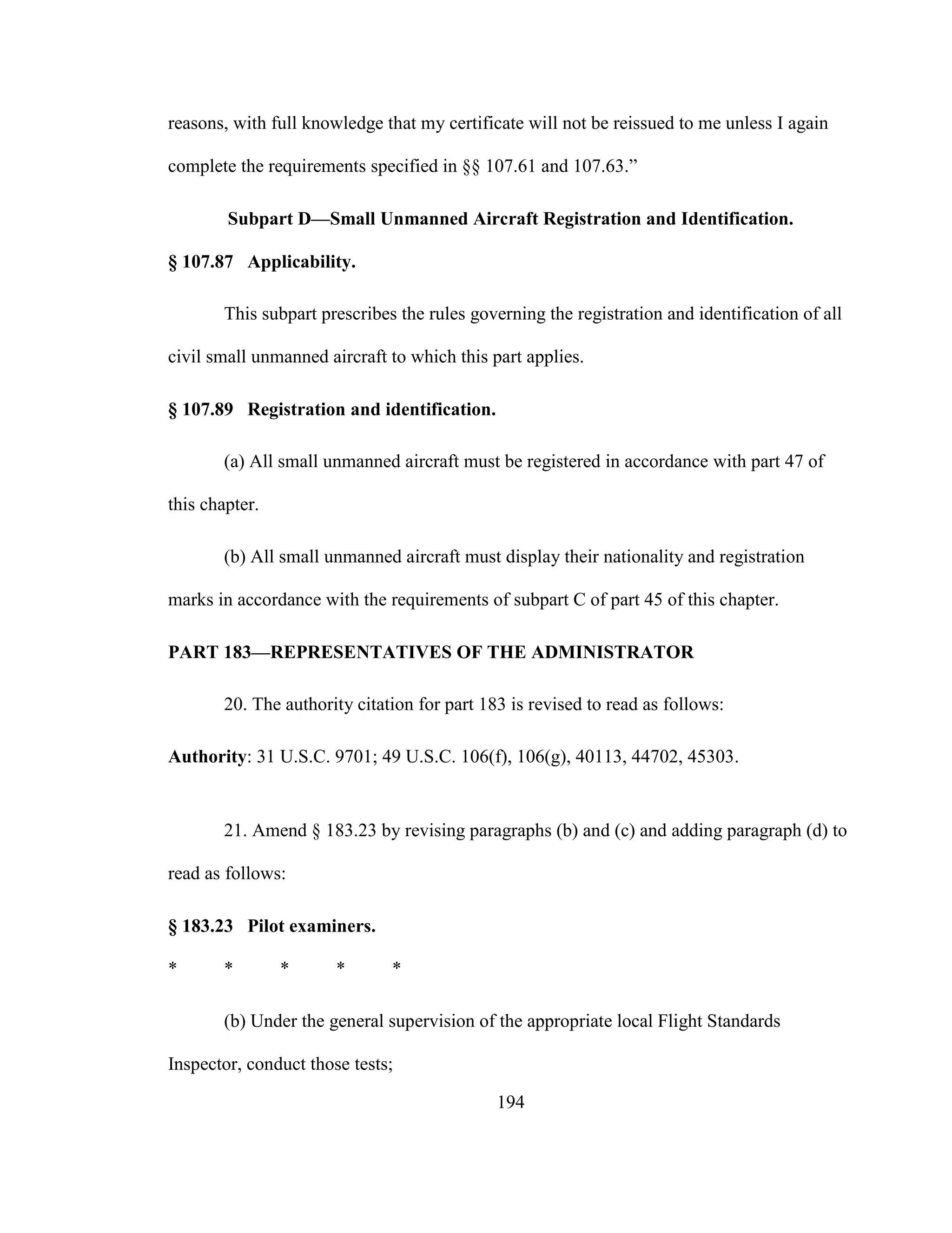 194
reasons, with full knowledge that my certificate will not be reissued to me unless I again
complete the requirements specified in §§ 107.61 and 107.63.”
Subpart D—Small Unmanned Aircraft Registration and Identification.
§ 107.87 Applicability.
This subpart prescribes the rules governing the registration and identification of all
civil small unmanned aircraft to which this part applies.
§ 107.89 Registration and identification.
(a) All small unmanned aircraft must be registered in accordance with part 47 of
this chapter.
(b) All small unmanned aircraft must display their nationality and registration
marks in accordance with the requirements of subpart C of part 45 of this chapter.
PART 183—REPRESENTATIVES OF THE ADMINISTRATOR
20. The authority citation for part 183 is revised to read as follows:
Authority: 31 U.S.C. 9701; 49 U.S.C. 106(f), 106(g), 40113, 44702, 45303.
21. Amend § 183.23 by revising paragraphs (b) and (c) and adding paragraph (d) to
read as follows:
§ 183.23 Pilot examiners.
* * * * *
(b) Under the general supervision of the appropriate local Flight Standards
Inspector, conduct those tests;
 