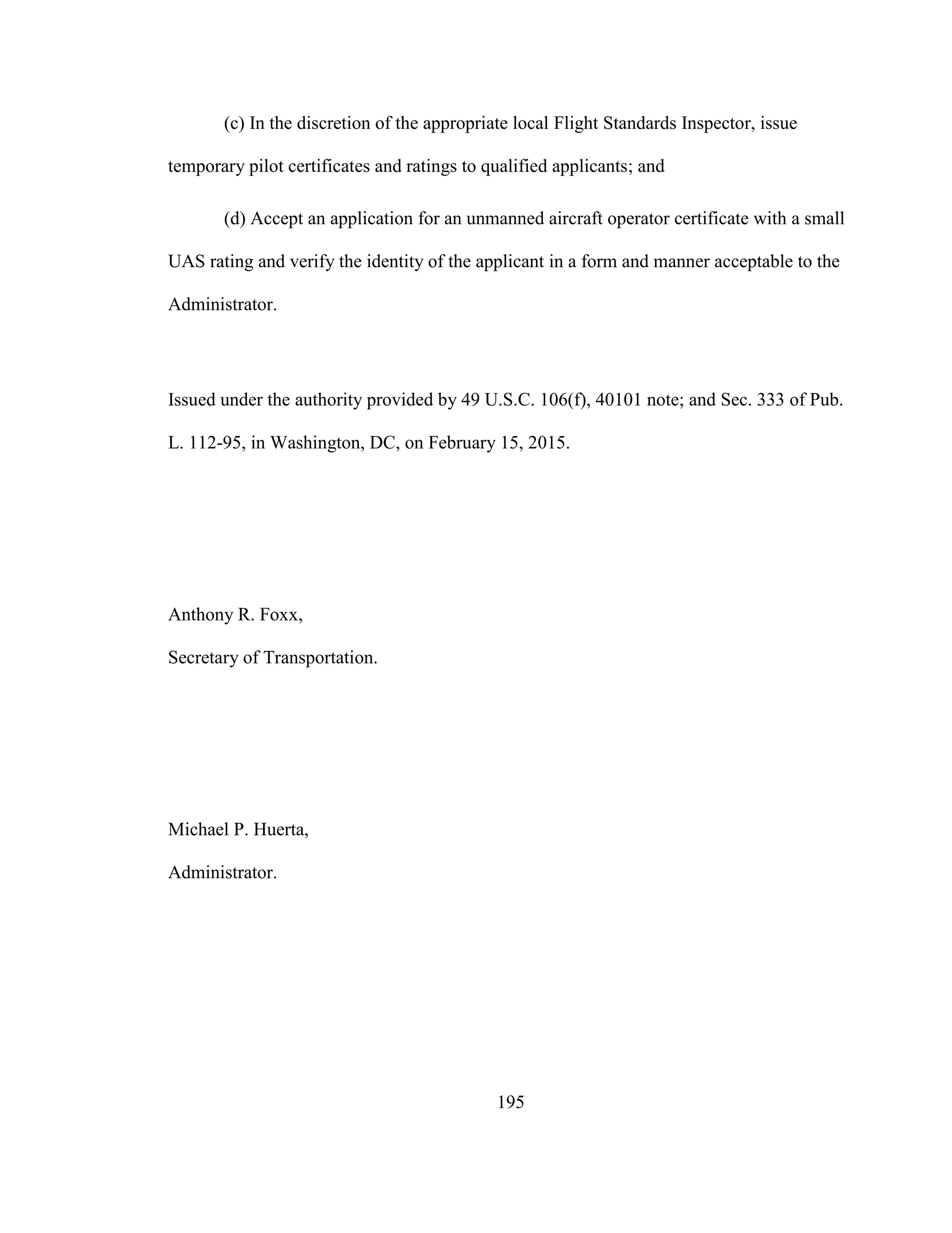 195
(c) In the discretion of the appropriate local Flight Standards Inspector, issue
temporary pilot certificates and ratings to qualified applicants; and
(d) Accept an application for an unmanned aircraft operator certificate with a small
UAS rating and verify the identity of the applicant in a form and manner acceptable to the
Administrator.
Issued under the authority provided by 49 U.S.C. 106(f), 40101 note; and Sec. 333 of Pub.
L. 112-95, in Washington, DC, on February 15, 2015.
Anthony R. Foxx,
Secretary of Transportation.
Michael P. Huerta,
Administrator.
 