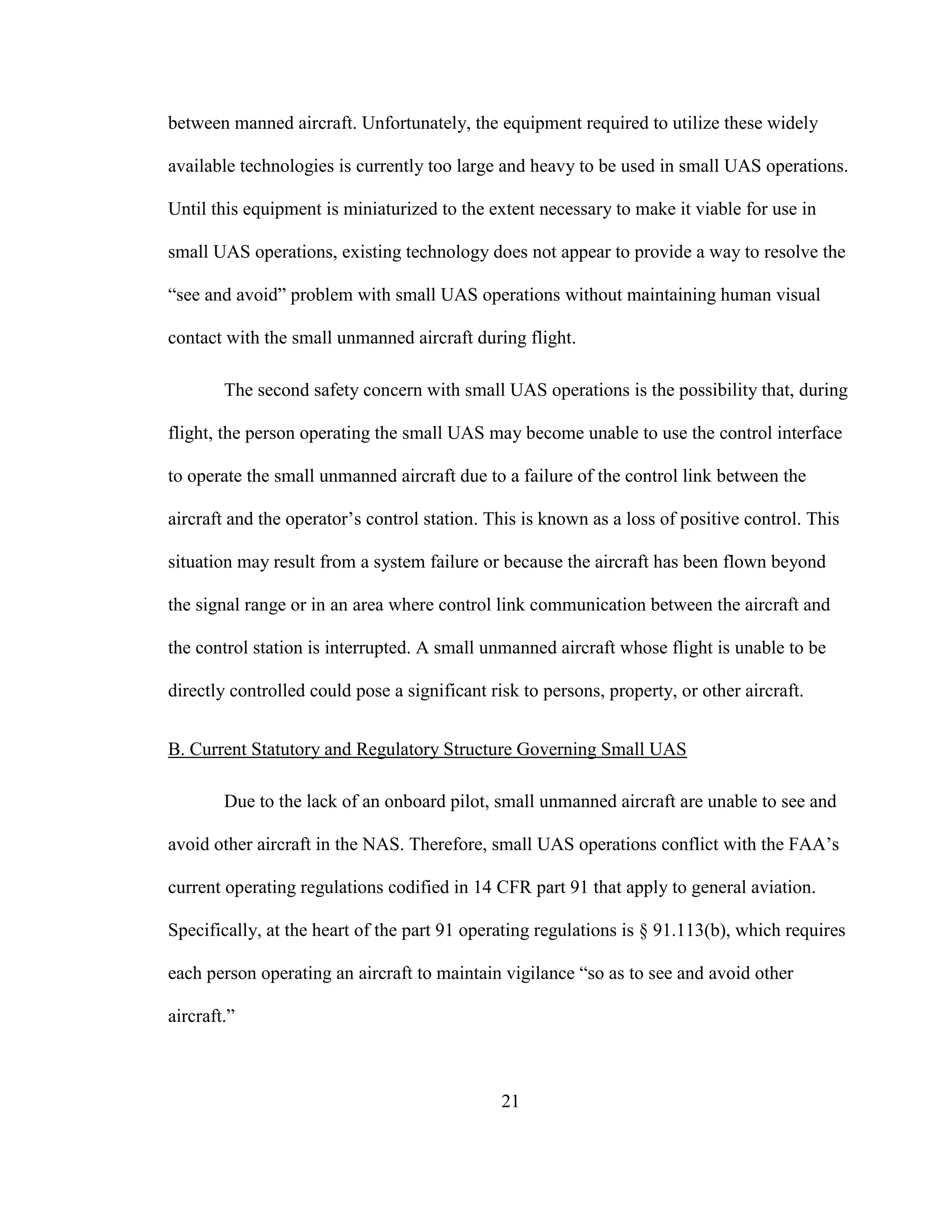 21
between manned aircraft. Unfortunately, the equipment required to utilize these widely
available technologies is currently too large and heavy to be used in small UAS operations.
Until this equipment is miniaturized to the extent necessary to make it viable for use in
small UAS operations, existing technology does not appear to provide a way to resolve the
“see and avoid” problem with small UAS operations without maintaining human visual
contact with the small unmanned aircraft during flight.
The second safety concern with small UAS operations is the possibility that, during
flight, the person operating the small UAS may become unable to use the control interface
to operate the small unmanned aircraft due to a failure of the control link between the
aircraft and the operator’s control station. This is known as a loss of positive control. This
situation may result from a system failure or because the aircraft has been flown beyond
the signal range or in an area where control link communication between the aircraft and
the control station is interrupted. A small unmanned aircraft whose flight is unable to be
directly controlled could pose a significant risk to persons, property, or other aircraft.
B. Current Statutory and Regulatory Structure Governing Small UAS
Due to the lack of an onboard pilot, small unmanned aircraft are unable to see and
avoid other aircraft in the NAS. Therefore, small UAS operations conflict with the FAA’s
current operating regulations codified in 14 CFR part 91 that apply to general aviation.
Specifically, at the heart of the part 91 operating regulations is § 91.113(b), which requires
each person operating an aircraft to maintain vigilance “so as to see and avoid other
aircraft.”
 