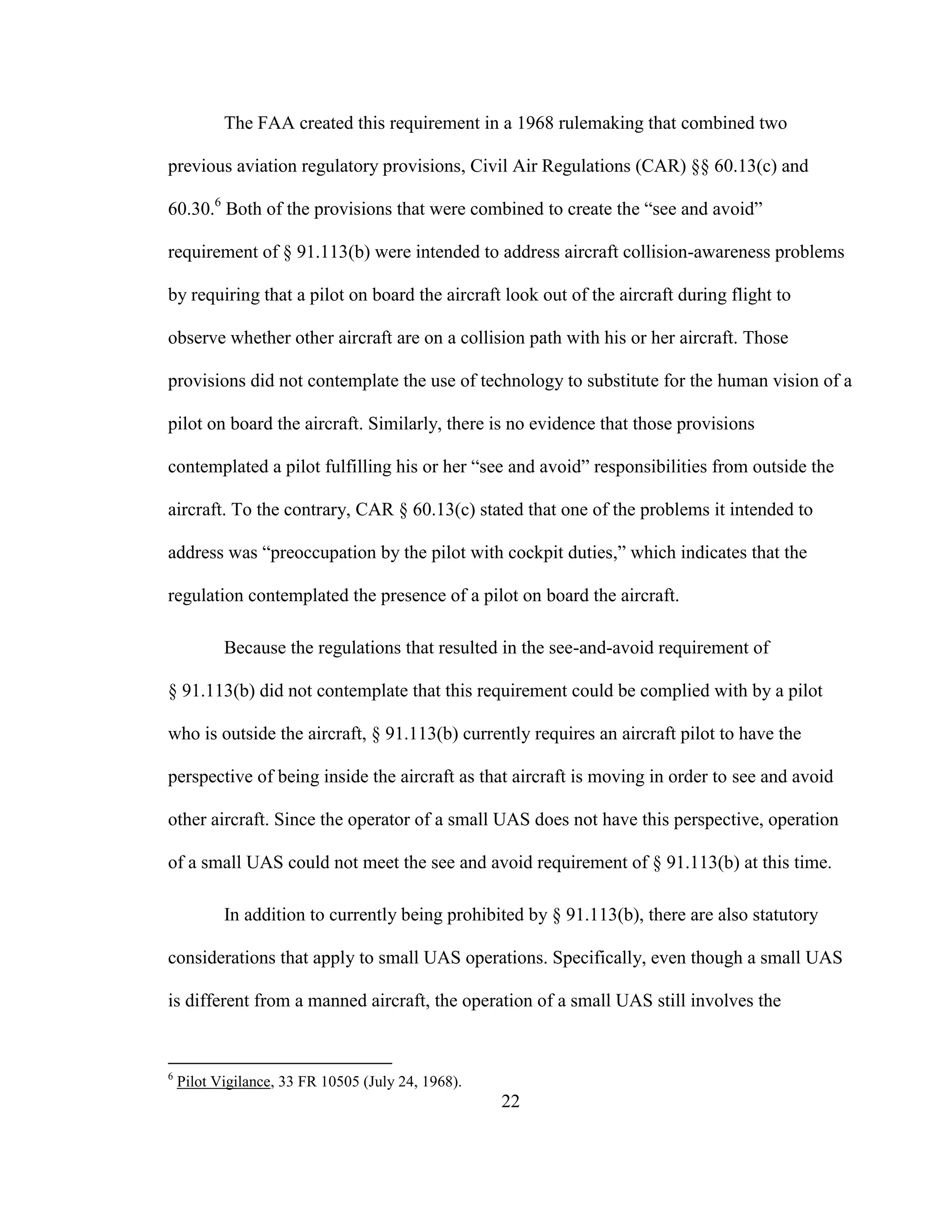 22
The FAA created this requirement in a 1968 rulemaking that combined two
previous aviation regulatory provisions, Civil Air Regulations (CAR) §§ 60.13(c) and
60.30.6
Both of the provisions that were combined to create the “see and avoid”
requirement of § 91.113(b) were intended to address aircraft collision-awareness problems
by requiring that a pilot on board the aircraft look out of the aircraft during flight to
observe whether other aircraft are on a collision path with his or her aircraft. Those
provisions did not contemplate the use of technology to substitute for the human vision of a
pilot on board the aircraft. Similarly, there is no evidence that those provisions
contemplated a pilot fulfilling his or her “see and avoid” responsibilities from outside the
aircraft. To the contrary, CAR § 60.13(c) stated that one of the problems it intended to
address was “preoccupation by the pilot with cockpit duties,” which indicates that the
regulation contemplated the presence of a pilot on board the aircraft.
Because the regulations that resulted in the see-and-avoid requirement of
§ 91.113(b) did not contemplate that this requirement could be complied with by a pilot
who is outside the aircraft, § 91.113(b) currently requires an aircraft pilot to have the
perspective of being inside the aircraft as that aircraft is moving in order to see and avoid
other aircraft. Since the operator of a small UAS does not have this perspective, operation
of a small UAS could not meet the see and avoid requirement of § 91.113(b) at this time.
In addition to currently being prohibited by § 91.113(b), there are also statutory
considerations that apply to small UAS operations. Specifically, even though a small UAS
is different from a manned aircraft, the operation of a small UAS still involves the
6
Pilot Vigilance, 33 FR 10505 (July 24, 1968).
 