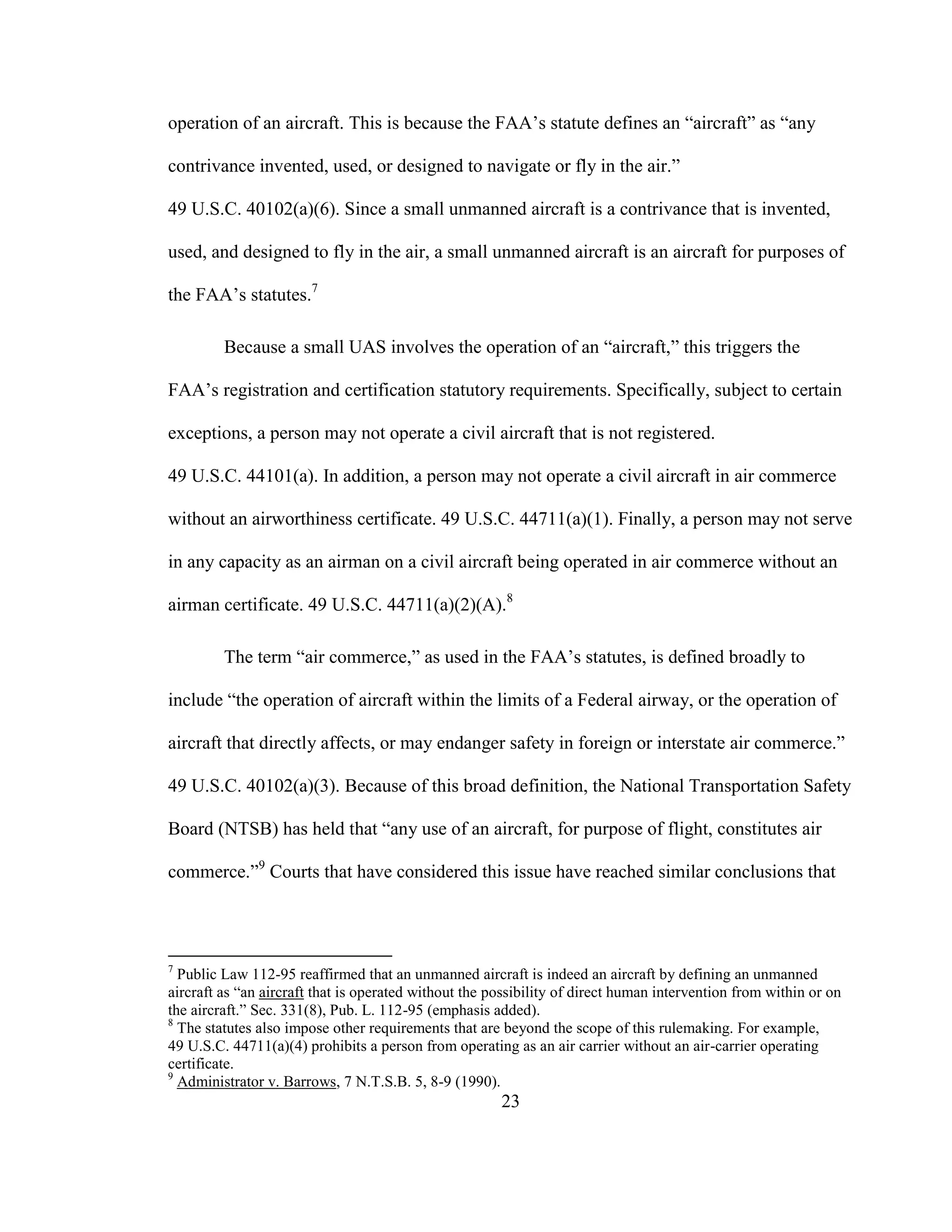 23
operation of an aircraft. This is because the FAA’s statute defines an “aircraft” as “any
contrivance invented, used, or designed to navigate or fly in the air.”
49 U.S.C. 40102(a)(6). Since a small unmanned aircraft is a contrivance that is invented,
used, and designed to fly in the air, a small unmanned aircraft is an aircraft for purposes of
the FAA’s statutes.7
Because a small UAS involves the operation of an “aircraft,” this triggers the
FAA’s registration and certification statutory requirements. Specifically, subject to certain
exceptions, a person may not operate a civil aircraft that is not registered.
49 U.S.C. 44101(a). In addition, a person may not operate a civil aircraft in air commerce
without an airworthiness certificate. 49 U.S.C. 44711(a)(1). Finally, a person may not serve
in any capacity as an airman on a civil aircraft being operated in air commerce without an
airman certificate. 49 U.S.C. 44711(a)(2)(A).8
The term “air commerce,” as used in the FAA’s statutes, is defined broadly to
include “the operation of aircraft within the limits of a Federal airway, or the operation of
aircraft that directly affects, or may endanger safety in foreign or interstate air commerce.”
49 U.S.C. 40102(a)(3). Because of this broad definition, the National Transportation Safety
Board (NTSB) has held that “any use of an aircraft, for purpose of flight, constitutes air
commerce.”9
Courts that have considered this issue have reached similar conclusions that
7
Public Law 112-95 reaffirmed that an unmanned aircraft is indeed an aircraft by defining an unmanned
aircraft as “an aircraft that is operated without the possibility of direct human intervention from within or on
the aircraft.” Sec. 331(8), Pub. L. 112-95 (emphasis added).
8
The statutes also impose other requirements that are beyond the scope of this rulemaking. For example,
49 U.S.C. 44711(a)(4) prohibits a person from operating as an air carrier without an air-carrier operating
certificate.
9
Administrator v. Barrows, 7 N.T.S.B. 5, 8-9 (1990).
 