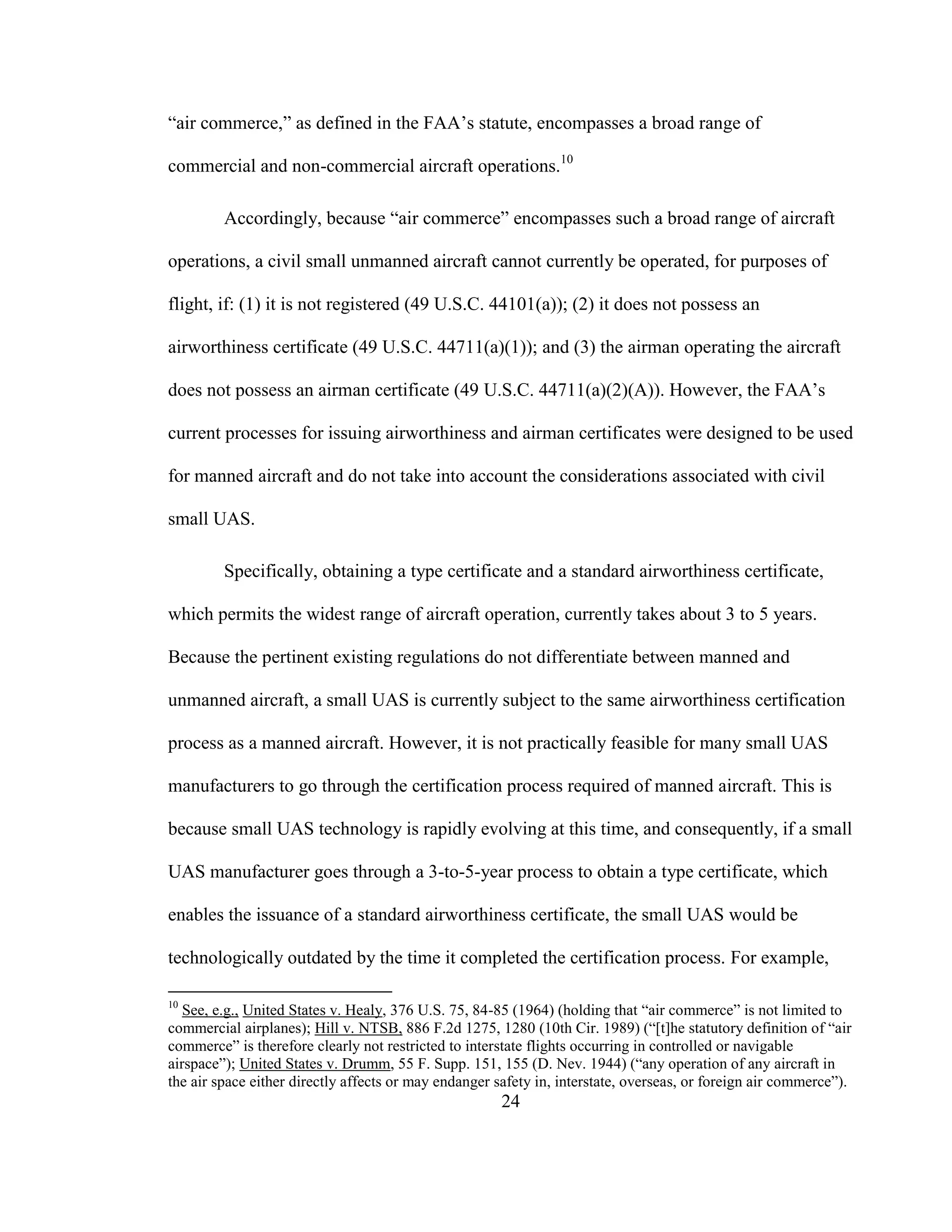 24
“air commerce,” as defined in the FAA’s statute, encompasses a broad range of
commercial and non-commercial aircraft operations.10
Accordingly, because “air commerce” encompasses such a broad range of aircraft
operations, a civil small unmanned aircraft cannot currently be operated, for purposes of
flight, if: (1) it is not registered (49 U.S.C. 44101(a)); (2) it does not possess an
airworthiness certificate (49 U.S.C. 44711(a)(1)); and (3) the airman operating the aircraft
does not possess an airman certificate (49 U.S.C. 44711(a)(2)(A)). However, the FAA’s
current processes for issuing airworthiness and airman certificates were designed to be used
for manned aircraft and do not take into account the considerations associated with civil
small UAS.
Specifically, obtaining a type certificate and a standard airworthiness certificate,
which permits the widest range of aircraft operation, currently takes about 3 to 5 years.
Because the pertinent existing regulations do not differentiate between manned and
unmanned aircraft, a small UAS is currently subject to the same airworthiness certification
process as a manned aircraft. However, it is not practically feasible for many small UAS
manufacturers to go through the certification process required of manned aircraft. This is
because small UAS technology is rapidly evolving at this time, and consequently, if a small
UAS manufacturer goes through a 3-to-5-year process to obtain a type certificate, which
enables the issuance of a standard airworthiness certificate, the small UAS would be
technologically outdated by the time it completed the certification process. For example,
10
See, e.g., United States v. Healy, 376 U.S. 75, 84-85 (1964) (holding that “air commerce” is not limited to
commercial airplanes); Hill v. NTSB, 886 F.2d 1275, 1280 (10th Cir. 1989) (“[t]he statutory definition of “air
commerce” is therefore clearly not restricted to interstate flights occurring in controlled or navigable
airspace”); United States v. Drumm, 55 F. Supp. 151, 155 (D. Nev. 1944) (“any operation of any aircraft in
the air space either directly affects or may endanger safety in, interstate, overseas, or foreign air commerce”).
 