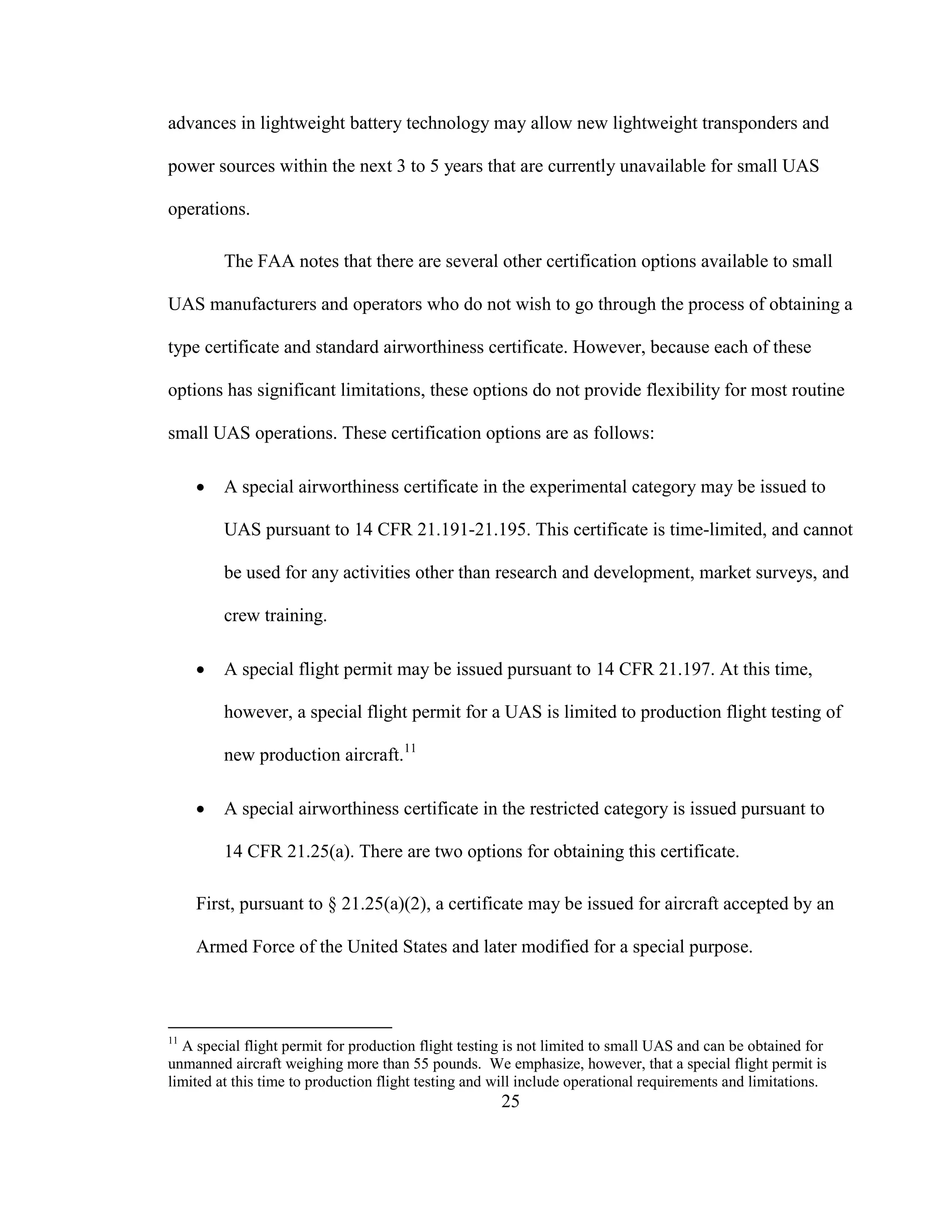 25
advances in lightweight battery technology may allow new lightweight transponders and
power sources within the next 3 to 5 years that are currently unavailable for small UAS
operations.
The FAA notes that there are several other certification options available to small
UAS manufacturers and operators who do not wish to go through the process of obtaining a
type certificate and standard airworthiness certificate. However, because each of these
options has significant limitations, these options do not provide flexibility for most routine
small UAS operations. These certification options are as follows:
 A special airworthiness certificate in the experimental category may be issued to
UAS pursuant to 14 CFR 21.191-21.195. This certificate is time-limited, and cannot
be used for any activities other than research and development, market surveys, and
crew training.
 A special flight permit may be issued pursuant to 14 CFR 21.197. At this time,
however, a special flight permit for a UAS is limited to production flight testing of
new production aircraft.11
 A special airworthiness certificate in the restricted category is issued pursuant to
14 CFR 21.25(a). There are two options for obtaining this certificate.
First, pursuant to § 21.25(a)(2), a certificate may be issued for aircraft accepted by an
Armed Force of the United States and later modified for a special purpose.
11
A special flight permit for production flight testing is not limited to small UAS and can be obtained for
unmanned aircraft weighing more than 55 pounds. We emphasize, however, that a special flight permit is
limited at this time to production flight testing and will include operational requirements and limitations.
 