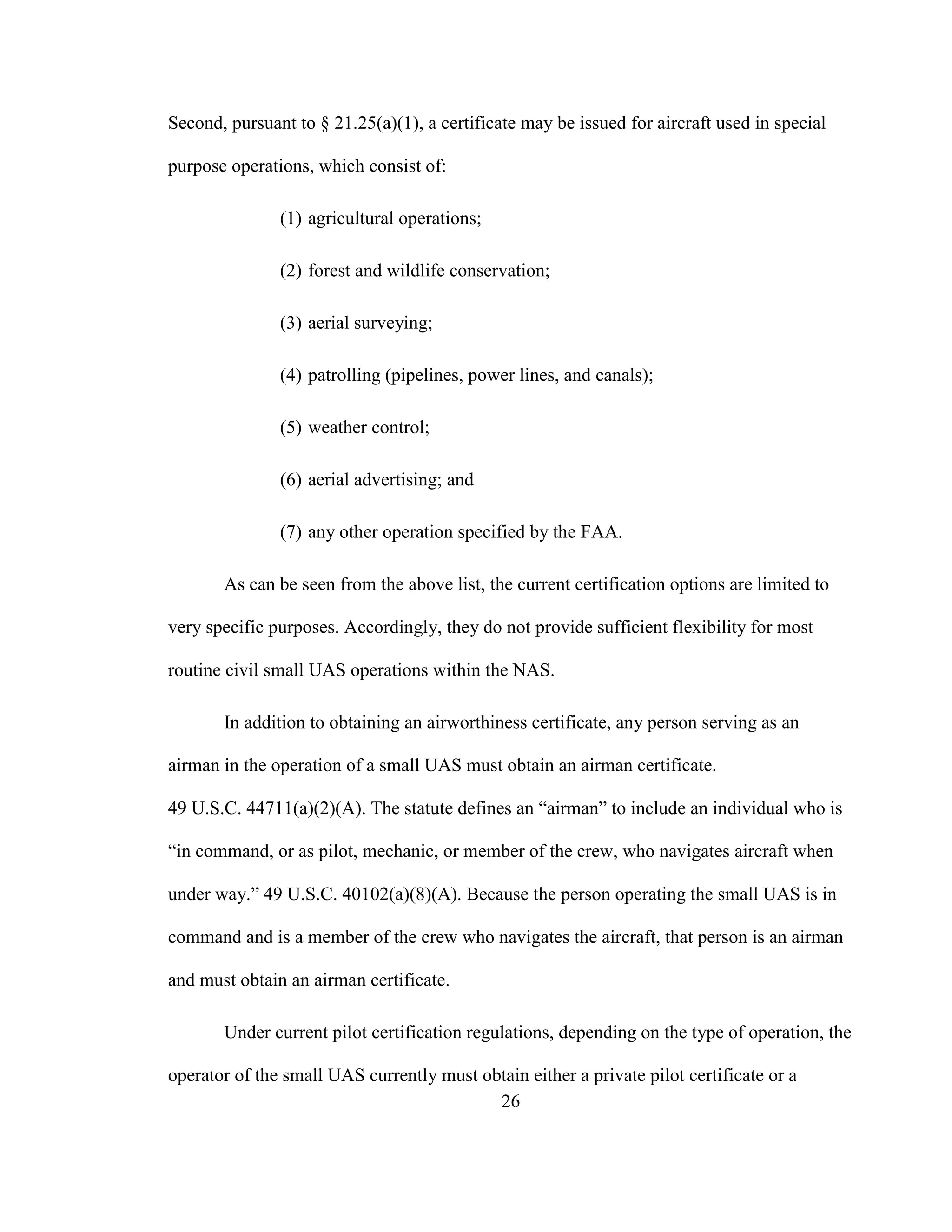 26
Second, pursuant to § 21.25(a)(1), a certificate may be issued for aircraft used in special
purpose operations, which consist of:
(1) agricultural operations;
(2) forest and wildlife conservation;
(3) aerial surveying;
(4) patrolling (pipelines, power lines, and canals);
(5) weather control;
(6) aerial advertising; and
(7) any other operation specified by the FAA.
As can be seen from the above list, the current certification options are limited to
very specific purposes. Accordingly, they do not provide sufficient flexibility for most
routine civil small UAS operations within the NAS.
In addition to obtaining an airworthiness certificate, any person serving as an
airman in the operation of a small UAS must obtain an airman certificate.
49 U.S.C. 44711(a)(2)(A). The statute defines an “airman” to include an individual who is
“in command, or as pilot, mechanic, or member of the crew, who navigates aircraft when
under way.” 49 U.S.C. 40102(a)(8)(A). Because the person operating the small UAS is in
command and is a member of the crew who navigates the aircraft, that person is an airman
and must obtain an airman certificate.
Under current pilot certification regulations, depending on the type of operation, the
operator of the small UAS currently must obtain either a private pilot certificate or a
 