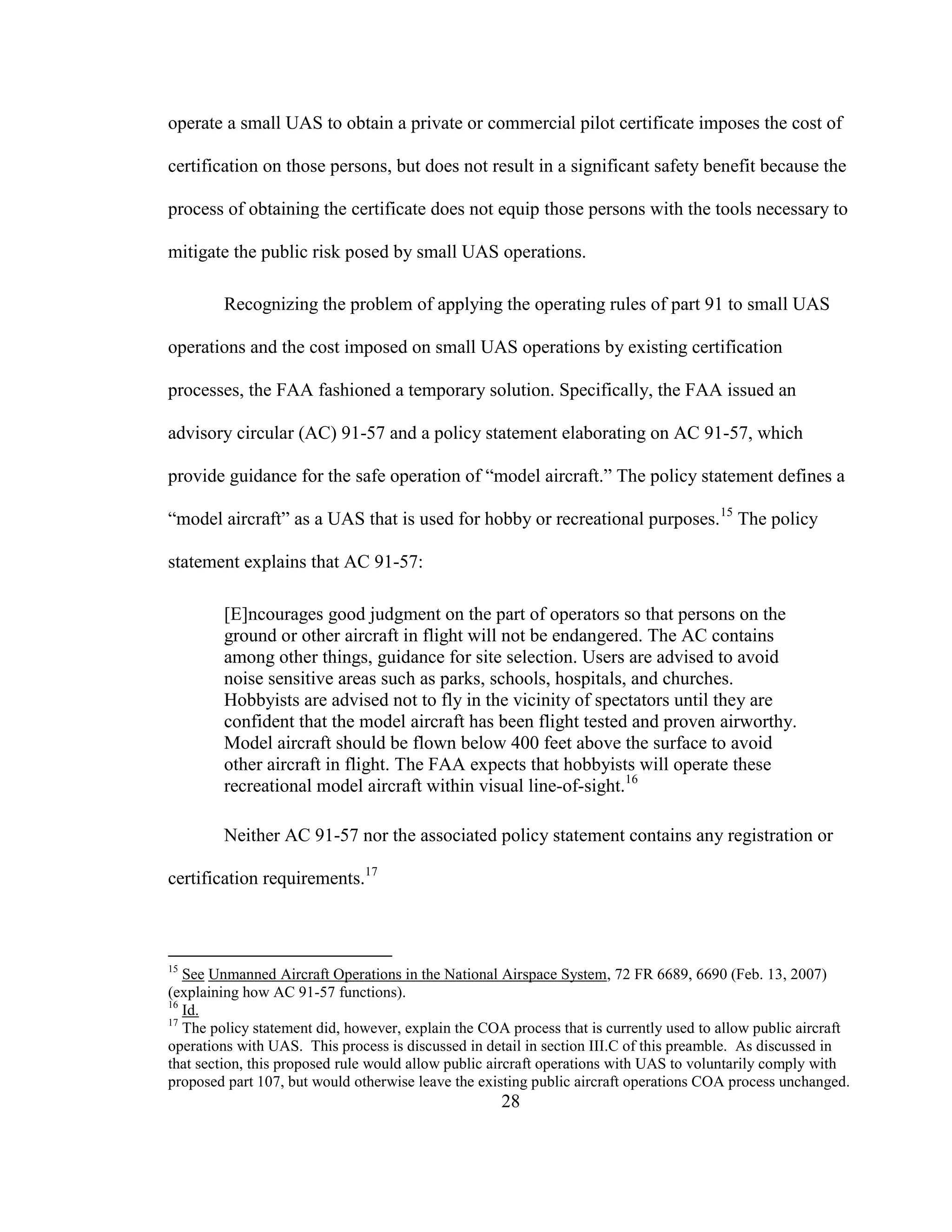 28
operate a small UAS to obtain a private or commercial pilot certificate imposes the cost of
certification on those persons, but does not result in a significant safety benefit because the
process of obtaining the certificate does not equip those persons with the tools necessary to
mitigate the public risk posed by small UAS operations.
Recognizing the problem of applying the operating rules of part 91 to small UAS
operations and the cost imposed on small UAS operations by existing certification
processes, the FAA fashioned a temporary solution. Specifically, the FAA issued an
advisory circular (AC) 91-57 and a policy statement elaborating on AC 91-57, which
provide guidance for the safe operation of “model aircraft.” The policy statement defines a
“model aircraft” as a UAS that is used for hobby or recreational purposes.15
The policy
statement explains that AC 91-57:
[E]ncourages good judgment on the part of operators so that persons on the
ground or other aircraft in flight will not be endangered. The AC contains
among other things, guidance for site selection. Users are advised to avoid
noise sensitive areas such as parks, schools, hospitals, and churches.
Hobbyists are advised not to fly in the vicinity of spectators until they are
confident that the model aircraft has been flight tested and proven airworthy.
Model aircraft should be flown below 400 feet above the surface to avoid
other aircraft in flight. The FAA expects that hobbyists will operate these
recreational model aircraft within visual line-of-sight.16
Neither AC 91-57 nor the associated policy statement contains any registration or
certification requirements.17
15
See Unmanned Aircraft Operations in the National Airspace System, 72 FR 6689, 6690 (Feb. 13, 2007)
(explaining how AC 91-57 functions).
16
Id.
17
The policy statement did, however, explain the COA process that is currently used to allow public aircraft
operations with UAS. This process is discussed in detail in section III.C of this preamble. As discussed in
that section, this proposed rule would allow public aircraft operations with UAS to voluntarily comply with
proposed part 107, but would otherwise leave the existing public aircraft operations COA process unchanged.
 
