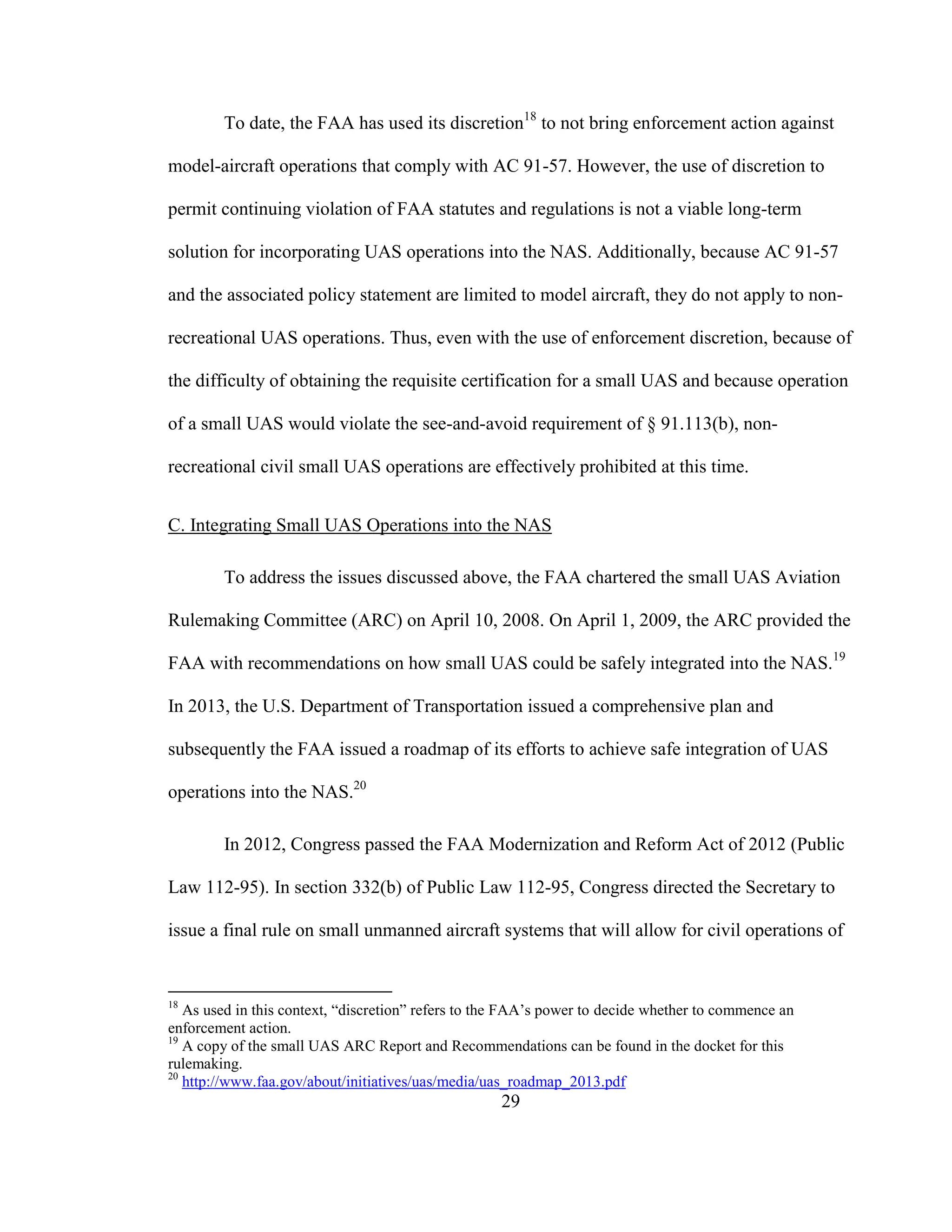 29
To date, the FAA has used its discretion18
to not bring enforcement action against
model-aircraft operations that comply with AC 91-57. However, the use of discretion to
permit continuing violation of FAA statutes and regulations is not a viable long-term
solution for incorporating UAS operations into the NAS. Additionally, because AC 91-57
and the associated policy statement are limited to model aircraft, they do not apply to non-
recreational UAS operations. Thus, even with the use of enforcement discretion, because of
the difficulty of obtaining the requisite certification for a small UAS and because operation
of a small UAS would violate the see-and-avoid requirement of § 91.113(b), non-
recreational civil small UAS operations are effectively prohibited at this time.
C. Integrating Small UAS Operations into the NAS
To address the issues discussed above, the FAA chartered the small UAS Aviation
Rulemaking Committee (ARC) on April 10, 2008. On April 1, 2009, the ARC provided the
FAA with recommendations on how small UAS could be safely integrated into the NAS.19
In 2013, the U.S. Department of Transportation issued a comprehensive plan and
subsequently the FAA issued a roadmap of its efforts to achieve safe integration of UAS
operations into the NAS.20
In 2012, Congress passed the FAA Modernization and Reform Act of 2012 (Public
Law 112-95). In section 332(b) of Public Law 112-95, Congress directed the Secretary to
issue a final rule on small unmanned aircraft systems that will allow for civil operations of
18
As used in this context, “discretion” refers to the FAA’s power to decide whether to commence an
enforcement action.
19
A copy of the small UAS ARC Report and Recommendations can be found in the docket for this
rulemaking.
20
http://www.faa.gov/about/initiatives/uas/media/uas_roadmap_2013.pdf
 