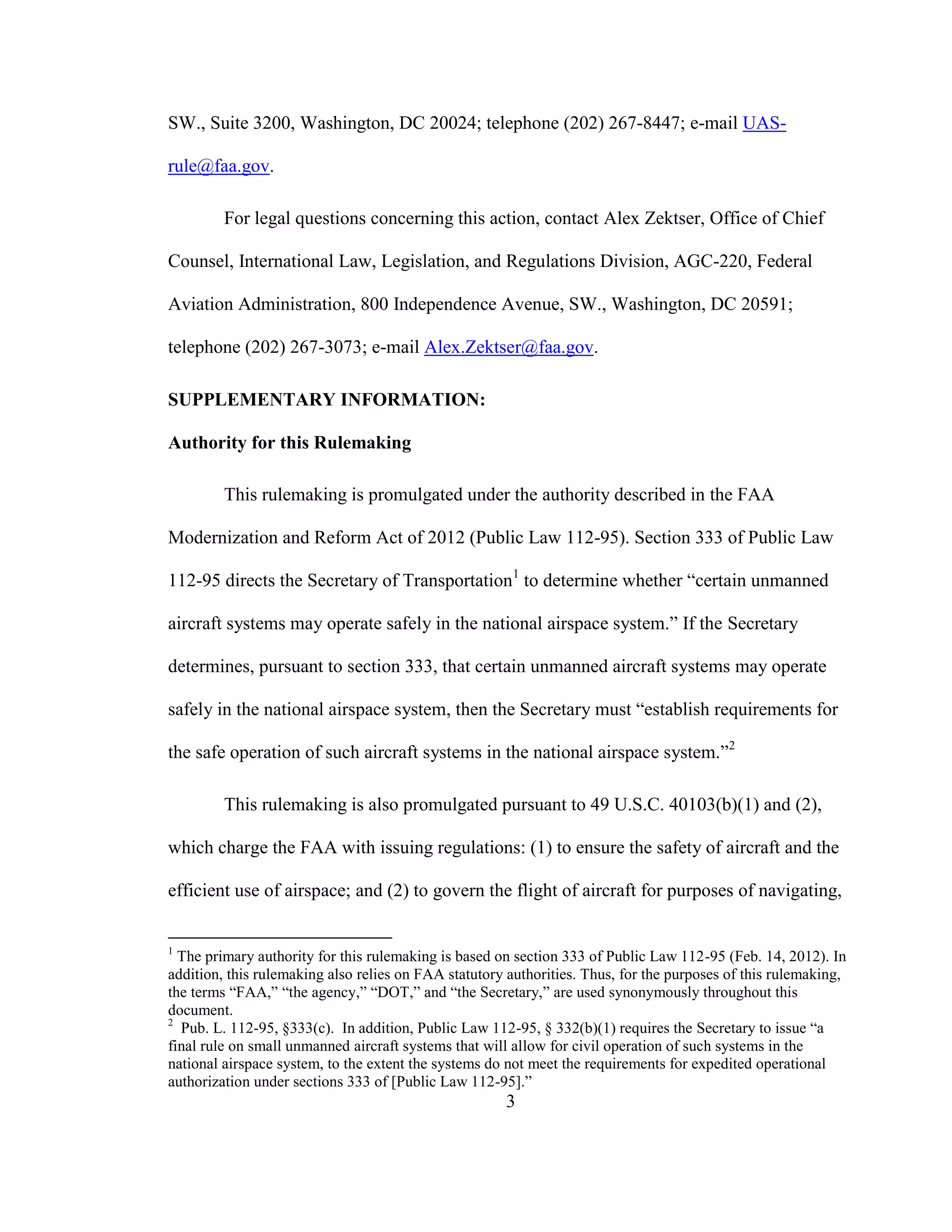 3
SW., Suite 3200, Washington, DC 20024; telephone (202) 267-8447; e-mail UAS-
rule@faa.gov.
For legal questions concerning this action, contact Alex Zektser, Office of Chief
Counsel, International Law, Legislation, and Regulations Division, AGC-220, Federal
Aviation Administration, 800 Independence Avenue, SW., Washington, DC 20591;
telephone (202) 267-3073; e-mail Alex.Zektser@faa.gov.
SUPPLEMENTARY INFORMATION:
Authority for this Rulemaking
This rulemaking is promulgated under the authority described in the FAA
Modernization and Reform Act of 2012 (Public Law 112-95). Section 333 of Public Law
112-95 directs the Secretary of Transportation1
to determine whether “certain unmanned
aircraft systems may operate safely in the national airspace system.” If the Secretary
determines, pursuant to section 333, that certain unmanned aircraft systems may operate
safely in the national airspace system, then the Secretary must “establish requirements for
the safe operation of such aircraft systems in the national airspace system.”2
This rulemaking is also promulgated pursuant to 49 U.S.C. 40103(b)(1) and (2),
which charge the FAA with issuing regulations: (1) to ensure the safety of aircraft and the
efficient use of airspace; and (2) to govern the flight of aircraft for purposes of navigating,
1
The primary authority for this rulemaking is based on section 333 of Public Law 112-95 (Feb. 14, 2012). In
addition, this rulemaking also relies on FAA statutory authorities. Thus, for the purposes of this rulemaking,
the terms “FAA,” “the agency,” “DOT,” and “the Secretary,” are used synonymously throughout this
document.
2
Pub. L. 112-95, §333(c). In addition, Public Law 112-95, § 332(b)(1) requires the Secretary to issue “a
final rule on small unmanned aircraft systems that will allow for civil operation of such systems in the
national airspace system, to the extent the systems do not meet the requirements for expedited operational
authorization under sections 333 of [Public Law 112-95].”
 