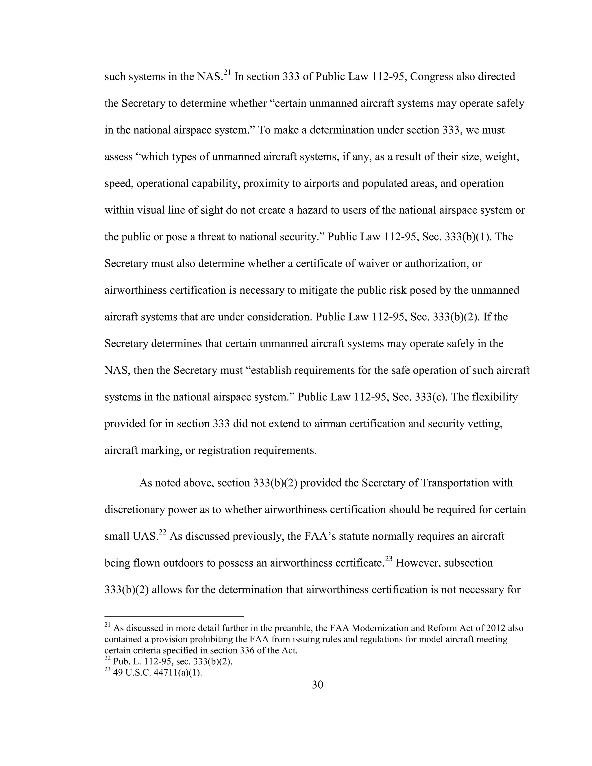 30
such systems in the NAS.21
In section 333 of Public Law 112-95, Congress also directed
the Secretary to determine whether “certain unmanned aircraft systems may operate safely
in the national airspace system.” To make a determination under section 333, we must
assess “which types of unmanned aircraft systems, if any, as a result of their size, weight,
speed, operational capability, proximity to airports and populated areas, and operation
within visual line of sight do not create a hazard to users of the national airspace system or
the public or pose a threat to national security.” Public Law 112-95, Sec. 333(b)(1). The
Secretary must also determine whether a certificate of waiver or authorization, or
airworthiness certification is necessary to mitigate the public risk posed by the unmanned
aircraft systems that are under consideration. Public Law 112-95, Sec. 333(b)(2). If the
Secretary determines that certain unmanned aircraft systems may operate safely in the
NAS, then the Secretary must “establish requirements for the safe operation of such aircraft
systems in the national airspace system.” Public Law 112-95, Sec. 333(c). The flexibility
provided for in section 333 did not extend to airman certification and security vetting,
aircraft marking, or registration requirements.
As noted above, section 333(b)(2) provided the Secretary of Transportation with
discretionary power as to whether airworthiness certification should be required for certain
small UAS.22
As discussed previously, the FAA’s statute normally requires an aircraft
being flown outdoors to possess an airworthiness certificate.23
However, subsection
333(b)(2) allows for the determination that airworthiness certification is not necessary for
21
As discussed in more detail further in the preamble, the FAA Modernization and Reform Act of 2012 also
contained a provision prohibiting the FAA from issuing rules and regulations for model aircraft meeting
certain criteria specified in section 336 of the Act.
22
Pub. L. 112-95, sec. 333(b)(2).
23
49 U.S.C. 44711(a)(1).
 