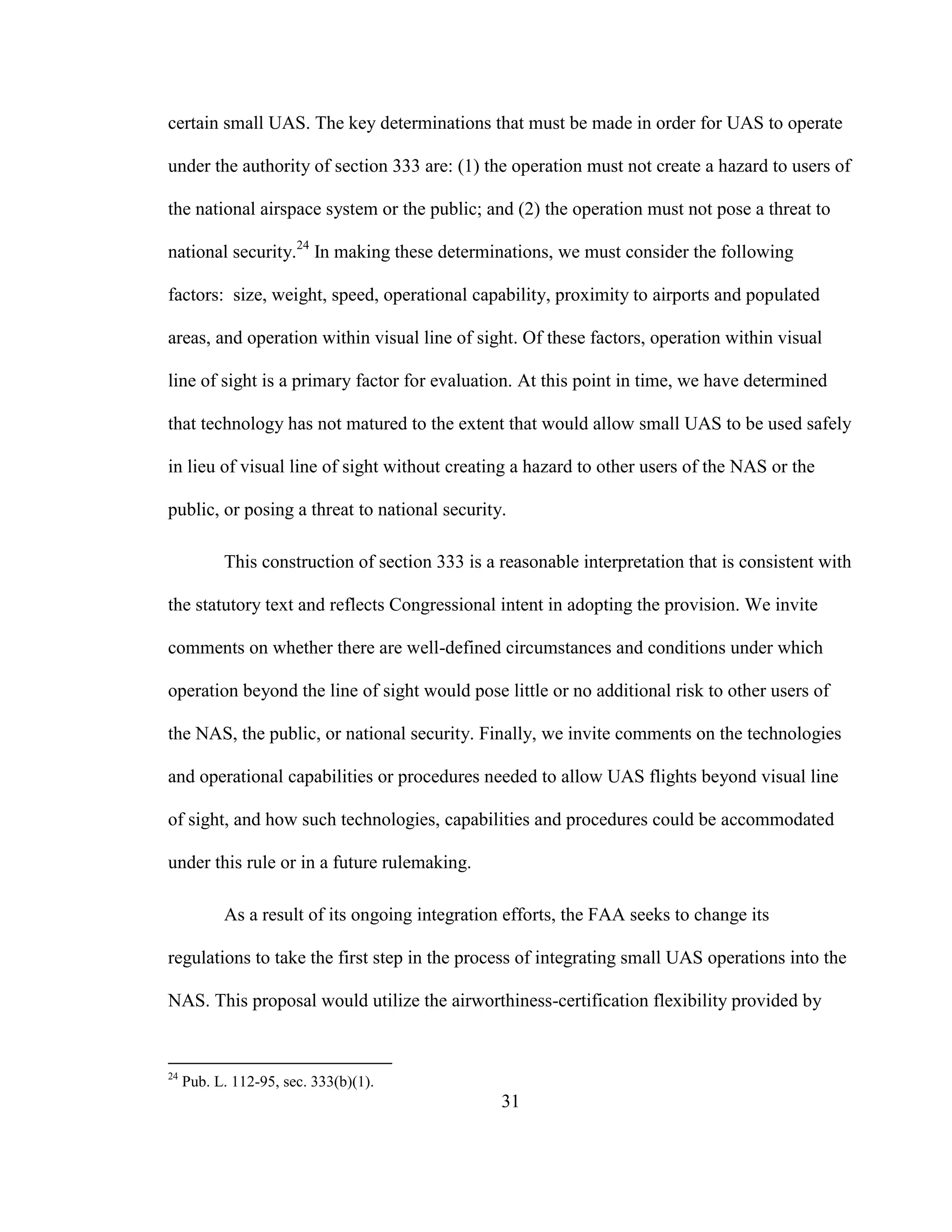 31
certain small UAS. The key determinations that must be made in order for UAS to operate
under the authority of section 333 are: (1) the operation must not create a hazard to users of
the national airspace system or the public; and (2) the operation must not pose a threat to
national security.24
In making these determinations, we must consider the following
factors: size, weight, speed, operational capability, proximity to airports and populated
areas, and operation within visual line of sight. Of these factors, operation within visual
line of sight is a primary factor for evaluation. At this point in time, we have determined
that technology has not matured to the extent that would allow small UAS to be used safely
in lieu of visual line of sight without creating a hazard to other users of the NAS or the
public, or posing a threat to national security.
This construction of section 333 is a reasonable interpretation that is consistent with
the statutory text and reflects Congressional intent in adopting the provision. We invite
comments on whether there are well-defined circumstances and conditions under which
operation beyond the line of sight would pose little or no additional risk to other users of
the NAS, the public, or national security. Finally, we invite comments on the technologies
and operational capabilities or procedures needed to allow UAS flights beyond visual line
of sight, and how such technologies, capabilities and procedures could be accommodated
under this rule or in a future rulemaking.
As a result of its ongoing integration efforts, the FAA seeks to change its
regulations to take the first step in the process of integrating small UAS operations into the
NAS. This proposal would utilize the airworthiness-certification flexibility provided by
24
Pub. L. 112-95, sec. 333(b)(1).
 