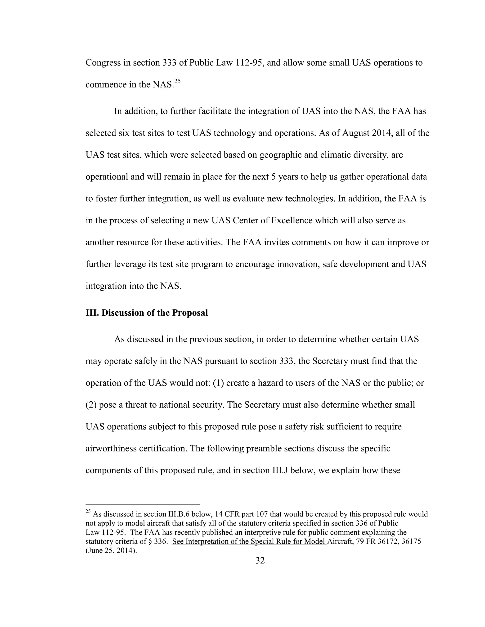 32
Congress in section 333 of Public Law 112-95, and allow some small UAS operations to
commence in the NAS.25
In addition, to further facilitate the integration of UAS into the NAS, the FAA has
selected six test sites to test UAS technology and operations. As of August 2014, all of the
UAS test sites, which were selected based on geographic and climatic diversity, are
operational and will remain in place for the next 5 years to help us gather operational data
to foster further integration, as well as evaluate new technologies. In addition, the FAA is
in the process of selecting a new UAS Center of Excellence which will also serve as
another resource for these activities. The FAA invites comments on how it can improve or
further leverage its test site program to encourage innovation, safe development and UAS
integration into the NAS.
III. Discussion of the Proposal
As discussed in the previous section, in order to determine whether certain UAS
may operate safely in the NAS pursuant to section 333, the Secretary must find that the
operation of the UAS would not: (1) create a hazard to users of the NAS or the public; or
(2) pose a threat to national security. The Secretary must also determine whether small
UAS operations subject to this proposed rule pose a safety risk sufficient to require
airworthiness certification. The following preamble sections discuss the specific
components of this proposed rule, and in section III.J below, we explain how these
25
As discussed in section III.B.6 below, 14 CFR part 107 that would be created by this proposed rule would
not apply to model aircraft that satisfy all of the statutory criteria specified in section 336 of Public
Law 112-95. The FAA has recently published an interpretive rule for public comment explaining the
statutory criteria of § 336. See Interpretation of the Special Rule for Model Aircraft, 79 FR 36172, 36175
(June 25, 2014).
 