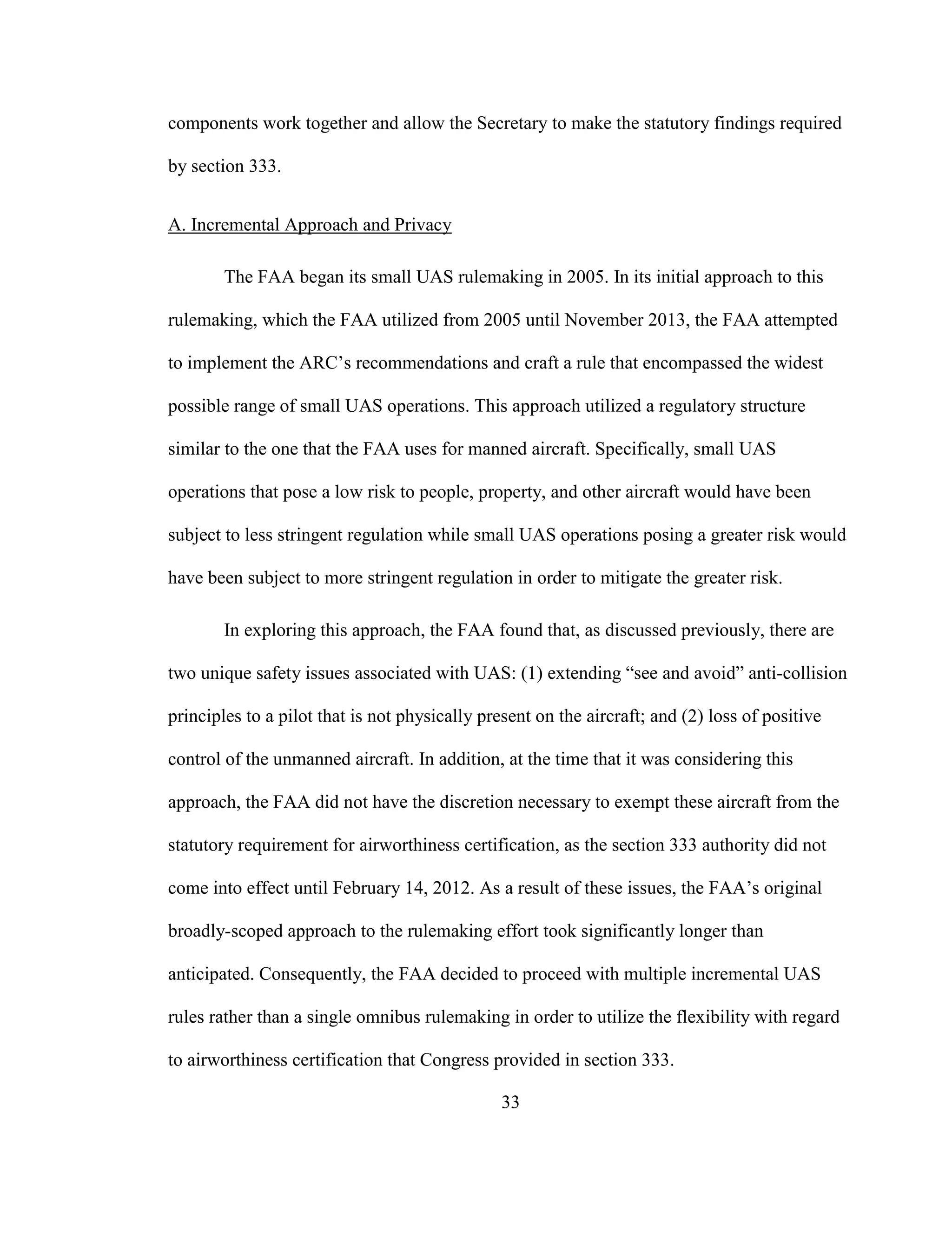 33
components work together and allow the Secretary to make the statutory findings required
by section 333.
A. Incremental Approach and Privacy
The FAA began its small UAS rulemaking in 2005. In its initial approach to this
rulemaking, which the FAA utilized from 2005 until November 2013, the FAA attempted
to implement the ARC’s recommendations and craft a rule that encompassed the widest
possible range of small UAS operations. This approach utilized a regulatory structure
similar to the one that the FAA uses for manned aircraft. Specifically, small UAS
operations that pose a low risk to people, property, and other aircraft would have been
subject to less stringent regulation while small UAS operations posing a greater risk would
have been subject to more stringent regulation in order to mitigate the greater risk.
In exploring this approach, the FAA found that, as discussed previously, there are
two unique safety issues associated with UAS: (1) extending “see and avoid” anti-collision
principles to a pilot that is not physically present on the aircraft; and (2) loss of positive
control of the unmanned aircraft. In addition, at the time that it was considering this
approach, the FAA did not have the discretion necessary to exempt these aircraft from the
statutory requirement for airworthiness certification, as the section 333 authority did not
come into effect until February 14, 2012. As a result of these issues, the FAA’s original
broadly-scoped approach to the rulemaking effort took significantly longer than
anticipated. Consequently, the FAA decided to proceed with multiple incremental UAS
rules rather than a single omnibus rulemaking in order to utilize the flexibility with regard
to airworthiness certification that Congress provided in section 333.
 