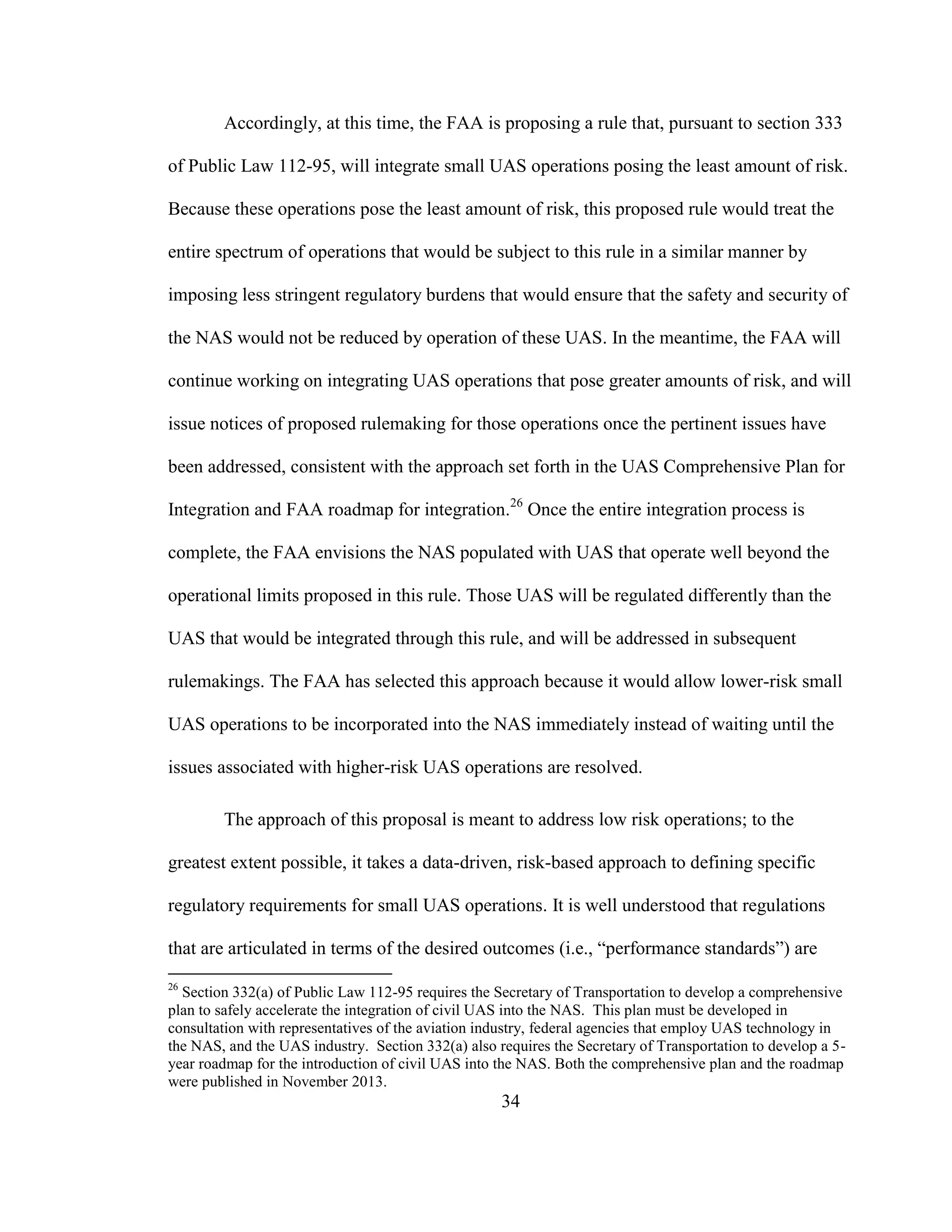 34
Accordingly, at this time, the FAA is proposing a rule that, pursuant to section 333
of Public Law 112-95, will integrate small UAS operations posing the least amount of risk.
Because these operations pose the least amount of risk, this proposed rule would treat the
entire spectrum of operations that would be subject to this rule in a similar manner by
imposing less stringent regulatory burdens that would ensure that the safety and security of
the NAS would not be reduced by operation of these UAS. In the meantime, the FAA will
continue working on integrating UAS operations that pose greater amounts of risk, and will
issue notices of proposed rulemaking for those operations once the pertinent issues have
been addressed, consistent with the approach set forth in the UAS Comprehensive Plan for
Integration and FAA roadmap for integration.26
Once the entire integration process is
complete, the FAA envisions the NAS populated with UAS that operate well beyond the
operational limits proposed in this rule. Those UAS will be regulated differently than the
UAS that would be integrated through this rule, and will be addressed in subsequent
rulemakings. The FAA has selected this approach because it would allow lower-risk small
UAS operations to be incorporated into the NAS immediately instead of waiting until the
issues associated with higher-risk UAS operations are resolved.
The approach of this proposal is meant to address low risk operations; to the
greatest extent possible, it takes a data-driven, risk-based approach to defining specific
regulatory requirements for small UAS operations. It is well understood that regulations
that are articulated in terms of the desired outcomes (i.e., “performance standards”) are
26
Section 332(a) of Public Law 112-95 requires the Secretary of Transportation to develop a comprehensive
plan to safely accelerate the integration of civil UAS into the NAS. This plan must be developed in
consultation with representatives of the aviation industry, federal agencies that employ UAS technology in
the NAS, and the UAS industry. Section 332(a) also requires the Secretary of Transportation to develop a 5-
year roadmap for the introduction of civil UAS into the NAS. Both the comprehensive plan and the roadmap
were published in November 2013.
 