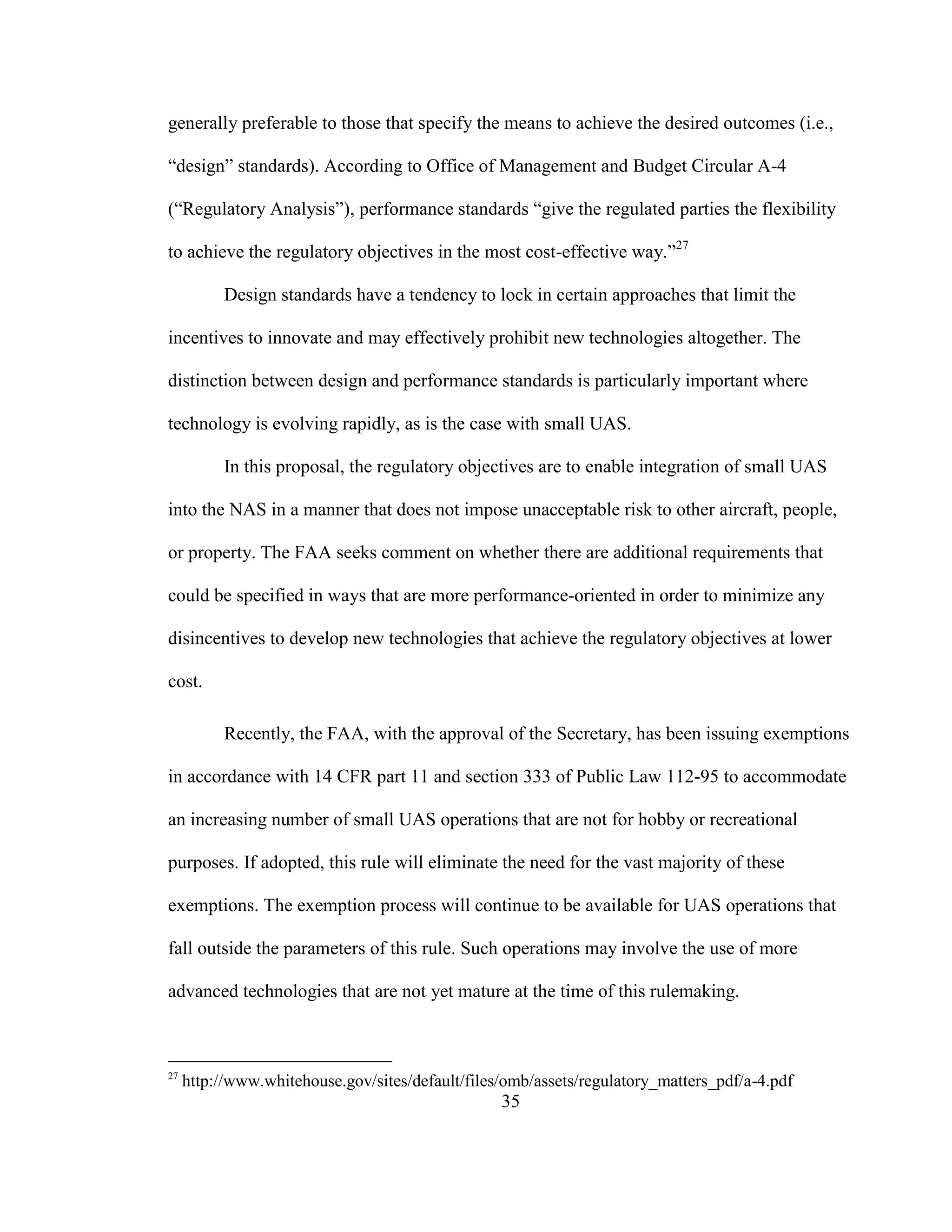 35
generally preferable to those that specify the means to achieve the desired outcomes (i.e.,
“design” standards). According to Office of Management and Budget Circular A-4
(“Regulatory Analysis”), performance standards “give the regulated parties the flexibility
to achieve the regulatory objectives in the most cost-effective way.”27
Design standards have a tendency to lock in certain approaches that limit the
incentives to innovate and may effectively prohibit new technologies altogether. The
distinction between design and performance standards is particularly important where
technology is evolving rapidly, as is the case with small UAS.
In this proposal, the regulatory objectives are to enable integration of small UAS
into the NAS in a manner that does not impose unacceptable risk to other aircraft, people,
or property. The FAA seeks comment on whether there are additional requirements that
could be specified in ways that are more performance-oriented in order to minimize any
disincentives to develop new technologies that achieve the regulatory objectives at lower
cost.
Recently, the FAA, with the approval of the Secretary, has been issuing exemptions
in accordance with 14 CFR part 11 and section 333 of Public Law 112-95 to accommodate
an increasing number of small UAS operations that are not for hobby or recreational
purposes. If adopted, this rule will eliminate the need for the vast majority of these
exemptions. The exemption process will continue to be available for UAS operations that
fall outside the parameters of this rule. Such operations may involve the use of more
advanced technologies that are not yet mature at the time of this rulemaking.
27
http://www.whitehouse.gov/sites/default/files/omb/assets/regulatory_matters_pdf/a-4.pdf
 