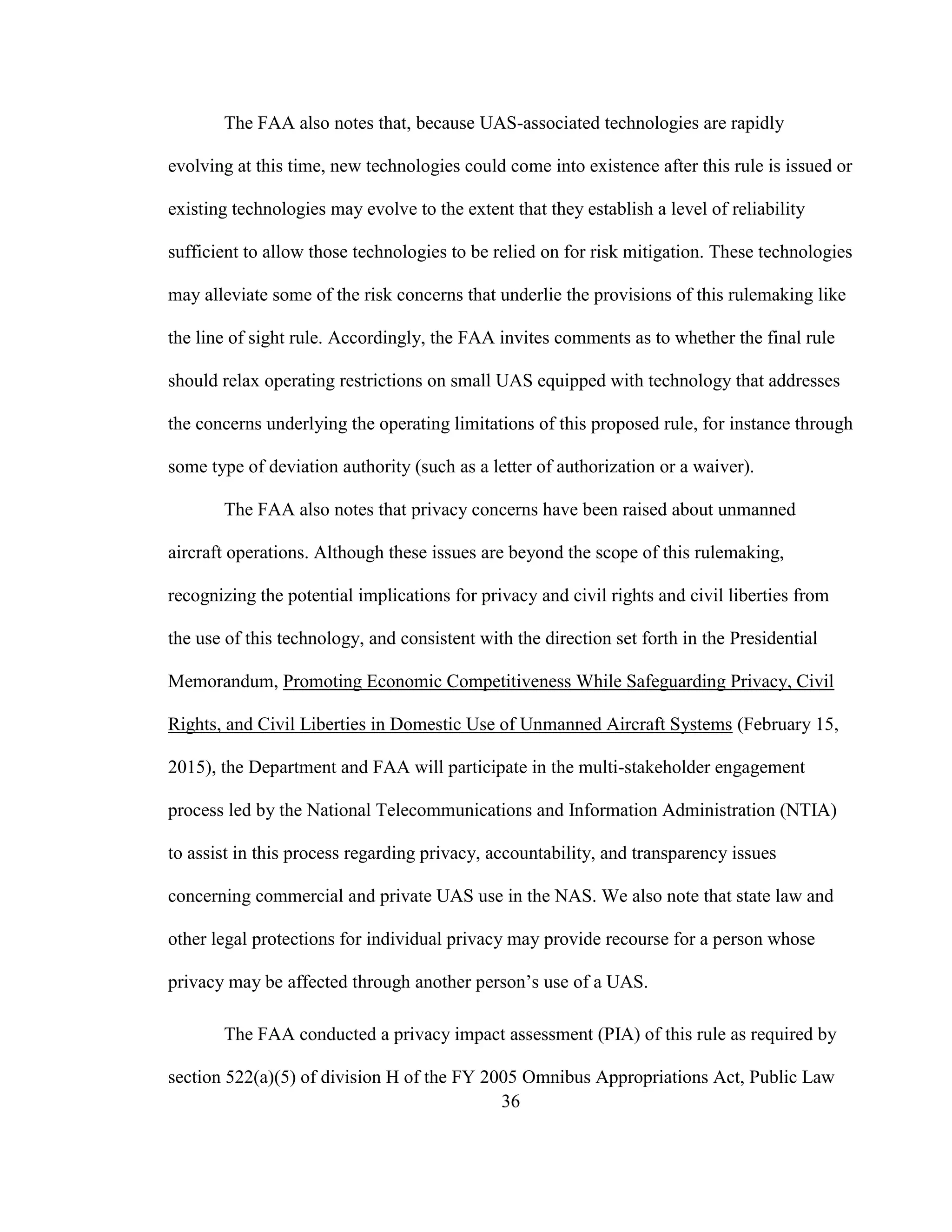 36
The FAA also notes that, because UAS-associated technologies are rapidly
evolving at this time, new technologies could come into existence after this rule is issued or
existing technologies may evolve to the extent that they establish a level of reliability
sufficient to allow those technologies to be relied on for risk mitigation. These technologies
may alleviate some of the risk concerns that underlie the provisions of this rulemaking like
the line of sight rule. Accordingly, the FAA invites comments as to whether the final rule
should relax operating restrictions on small UAS equipped with technology that addresses
the concerns underlying the operating limitations of this proposed rule, for instance through
some type of deviation authority (such as a letter of authorization or a waiver).
The FAA also notes that privacy concerns have been raised about unmanned
aircraft operations. Although these issues are beyond the scope of this rulemaking,
recognizing the potential implications for privacy and civil rights and civil liberties from
the use of this technology, and consistent with the direction set forth in the Presidential
Memorandum, Promoting Economic Competitiveness While Safeguarding Privacy, Civil
Rights, and Civil Liberties in Domestic Use of Unmanned Aircraft Systems (February 15,
2015), the Department and FAA will participate in the multi-stakeholder engagement
process led by the National Telecommunications and Information Administration (NTIA)
to assist in this process regarding privacy, accountability, and transparency issues
concerning commercial and private UAS use in the NAS. We also note that state law and
other legal protections for individual privacy may provide recourse for a person whose
privacy may be affected through another person’s use of a UAS.
The FAA conducted a privacy impact assessment (PIA) of this rule as required by
section 522(a)(5) of division H of the FY 2005 Omnibus Appropriations Act, Public Law
 