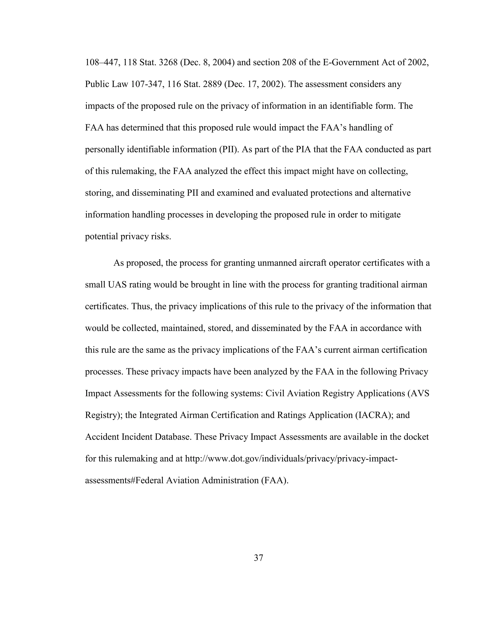 37
108–447, 118 Stat. 3268 (Dec. 8, 2004) and section 208 of the E-Government Act of 2002,
Public Law 107-347, 116 Stat. 2889 (Dec. 17, 2002). The assessment considers any
impacts of the proposed rule on the privacy of information in an identifiable form. The
FAA has determined that this proposed rule would impact the FAA’s handling of
personally identifiable information (PII). As part of the PIA that the FAA conducted as part
of this rulemaking, the FAA analyzed the effect this impact might have on collecting,
storing, and disseminating PII and examined and evaluated protections and alternative
information handling processes in developing the proposed rule in order to mitigate
potential privacy risks.
As proposed, the process for granting unmanned aircraft operator certificates with a
small UAS rating would be brought in line with the process for granting traditional airman
certificates. Thus, the privacy implications of this rule to the privacy of the information that
would be collected, maintained, stored, and disseminated by the FAA in accordance with
this rule are the same as the privacy implications of the FAA’s current airman certification
processes. These privacy impacts have been analyzed by the FAA in the following Privacy
Impact Assessments for the following systems: Civil Aviation Registry Applications (AVS
Registry); the Integrated Airman Certification and Ratings Application (IACRA); and
Accident Incident Database. These Privacy Impact Assessments are available in the docket
for this rulemaking and at http://www.dot.gov/individuals/privacy/privacy-impact-
assessments#Federal Aviation Administration (FAA).
 
