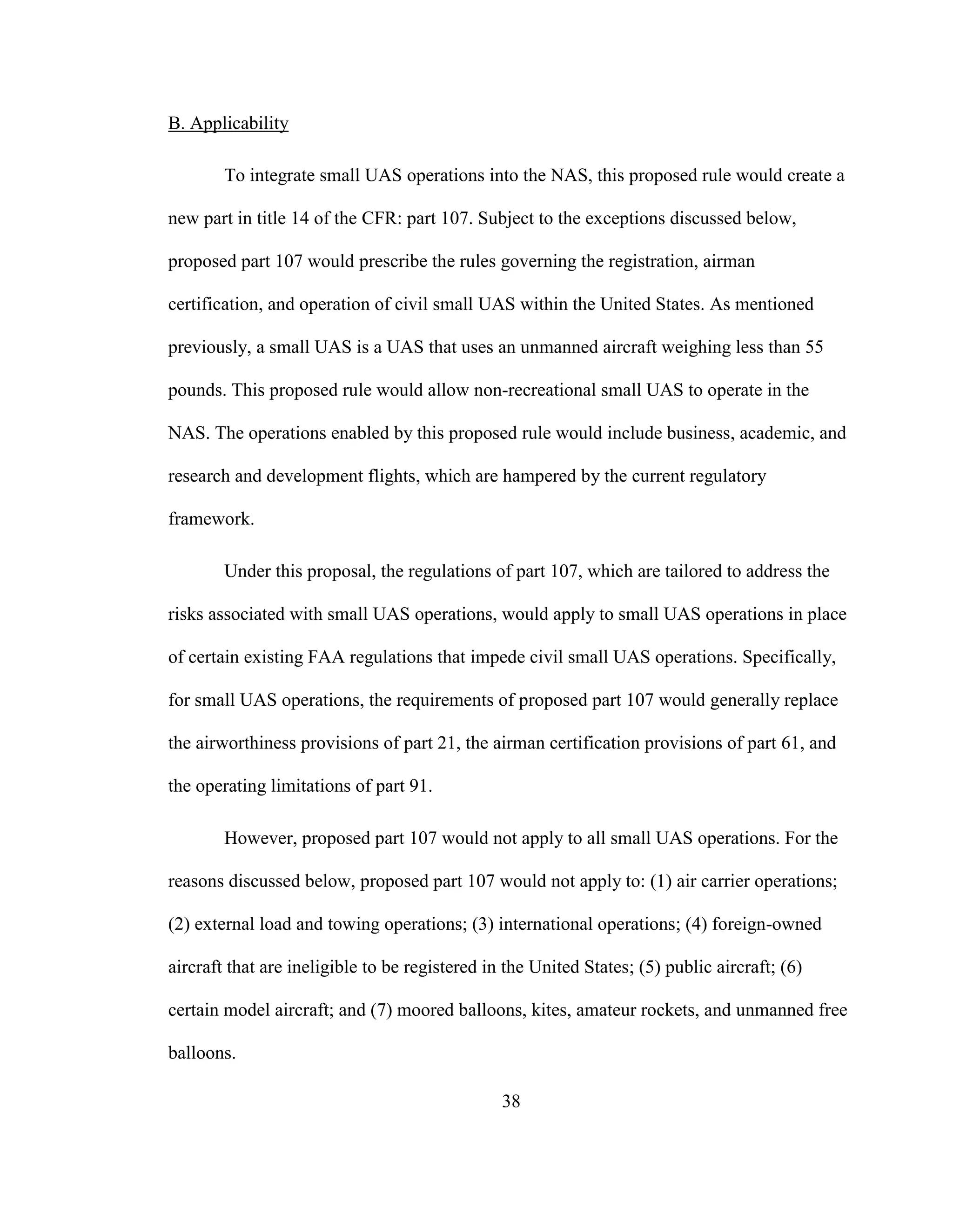 38
B. Applicability
To integrate small UAS operations into the NAS, this proposed rule would create a
new part in title 14 of the CFR: part 107. Subject to the exceptions discussed below,
proposed part 107 would prescribe the rules governing the registration, airman
certification, and operation of civil small UAS within the United States. As mentioned
previously, a small UAS is a UAS that uses an unmanned aircraft weighing less than 55
pounds. This proposed rule would allow non-recreational small UAS to operate in the
NAS. The operations enabled by this proposed rule would include business, academic, and
research and development flights, which are hampered by the current regulatory
framework.
Under this proposal, the regulations of part 107, which are tailored to address the
risks associated with small UAS operations, would apply to small UAS operations in place
of certain existing FAA regulations that impede civil small UAS operations. Specifically,
for small UAS operations, the requirements of proposed part 107 would generally replace
the airworthiness provisions of part 21, the airman certification provisions of part 61, and
the operating limitations of part 91.
However, proposed part 107 would not apply to all small UAS operations. For the
reasons discussed below, proposed part 107 would not apply to: (1) air carrier operations;
(2) external load and towing operations; (3) international operations; (4) foreign-owned
aircraft that are ineligible to be registered in the United States; (5) public aircraft; (6)
certain model aircraft; and (7) moored balloons, kites, amateur rockets, and unmanned free
balloons.
 