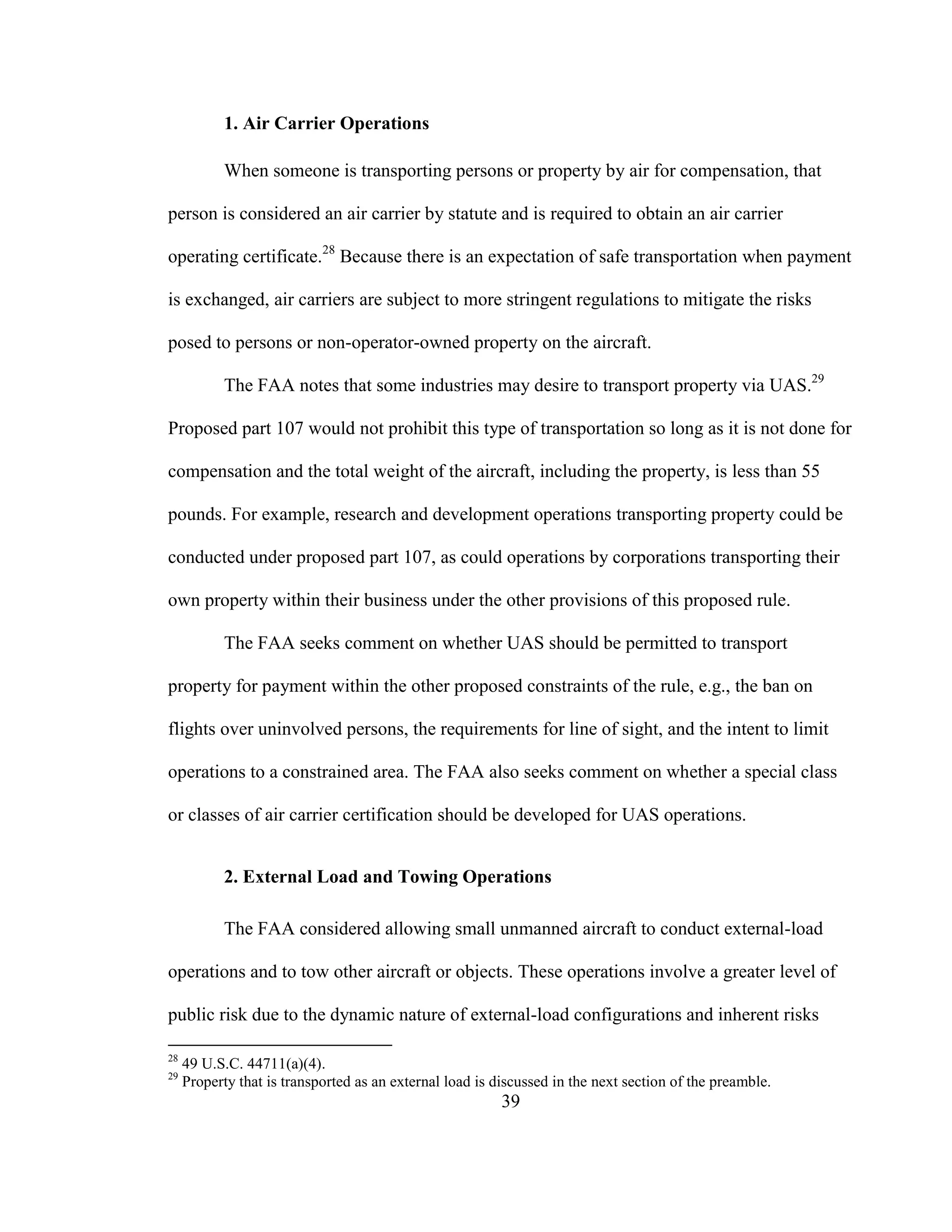 39
1. Air Carrier Operations
When someone is transporting persons or property by air for compensation, that
person is considered an air carrier by statute and is required to obtain an air carrier
operating certificate.28
Because there is an expectation of safe transportation when payment
is exchanged, air carriers are subject to more stringent regulations to mitigate the risks
posed to persons or non-operator-owned property on the aircraft.
The FAA notes that some industries may desire to transport property via UAS.29
Proposed part 107 would not prohibit this type of transportation so long as it is not done for
compensation and the total weight of the aircraft, including the property, is less than 55
pounds. For example, research and development operations transporting property could be
conducted under proposed part 107, as could operations by corporations transporting their
own property within their business under the other provisions of this proposed rule.
The FAA seeks comment on whether UAS should be permitted to transport
property for payment within the other proposed constraints of the rule, e.g., the ban on
flights over uninvolved persons, the requirements for line of sight, and the intent to limit
operations to a constrained area. The FAA also seeks comment on whether a special class
or classes of air carrier certification should be developed for UAS operations.
2. External Load and Towing Operations
The FAA considered allowing small unmanned aircraft to conduct external-load
operations and to tow other aircraft or objects. These operations involve a greater level of
public risk due to the dynamic nature of external-load configurations and inherent risks
28
49 U.S.C. 44711(a)(4).
29
Property that is transported as an external load is discussed in the next section of the preamble.
 