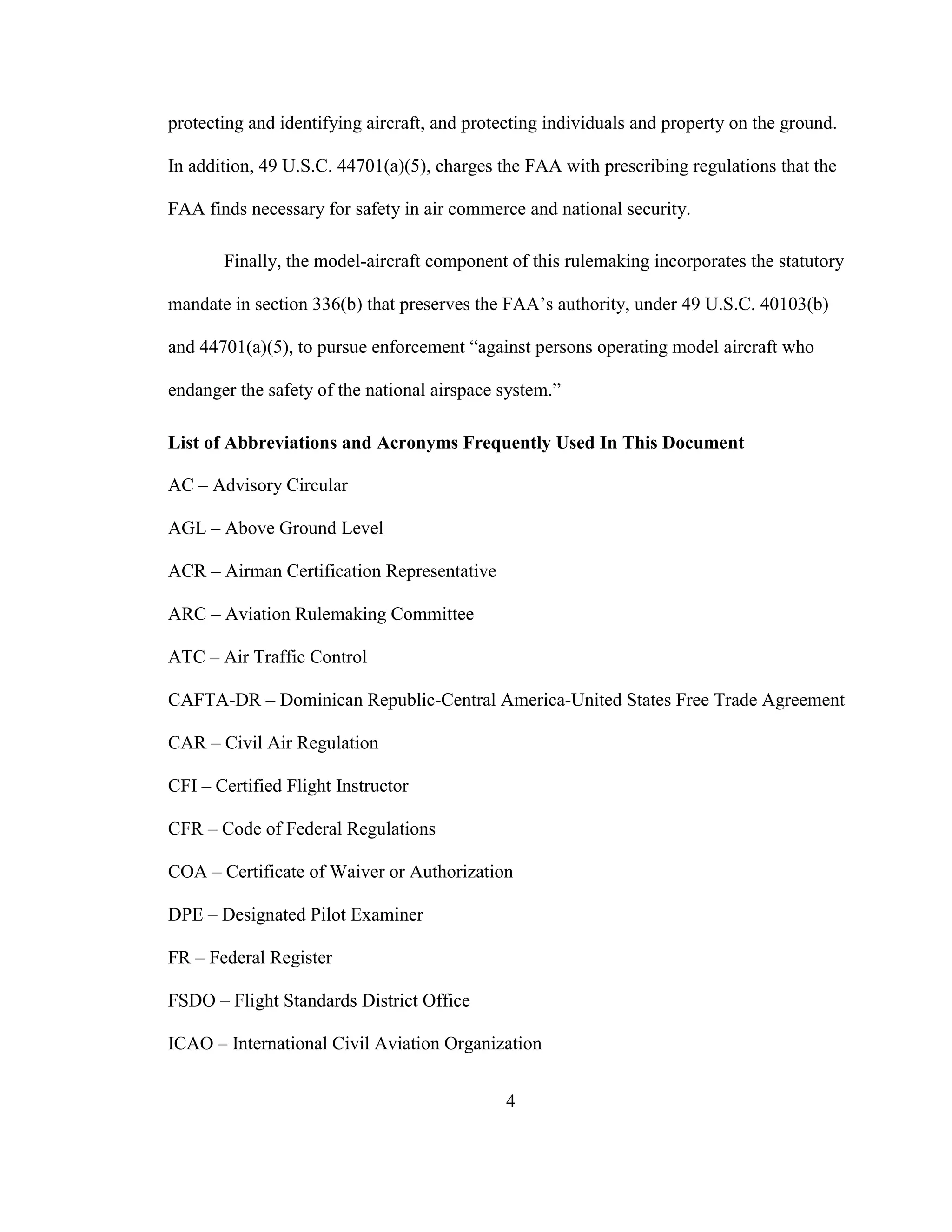 4
protecting and identifying aircraft, and protecting individuals and property on the ground.
In addition, 49 U.S.C. 44701(a)(5), charges the FAA with prescribing regulations that the
FAA finds necessary for safety in air commerce and national security.
Finally, the model-aircraft component of this rulemaking incorporates the statutory
mandate in section 336(b) that preserves the FAA’s authority, under 49 U.S.C. 40103(b)
and 44701(a)(5), to pursue enforcement “against persons operating model aircraft who
endanger the safety of the national airspace system.”
List of Abbreviations and Acronyms Frequently Used In This Document
AC – Advisory Circular
AGL – Above Ground Level
ACR – Airman Certification Representative
ARC – Aviation Rulemaking Committee
ATC – Air Traffic Control
CAFTA-DR – Dominican Republic-Central America-United States Free Trade Agreement
CAR – Civil Air Regulation
CFI – Certified Flight Instructor
CFR – Code of Federal Regulations
COA – Certificate of Waiver or Authorization
DPE – Designated Pilot Examiner
FR – Federal Register
FSDO – Flight Standards District Office
ICAO – International Civil Aviation Organization
 