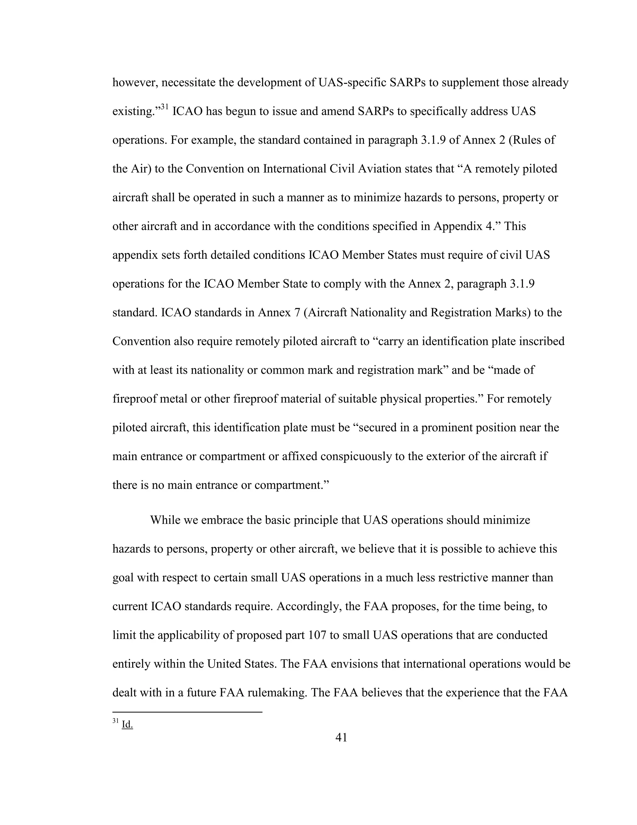 41
however, necessitate the development of UAS-specific SARPs to supplement those already
existing.”31
ICAO has begun to issue and amend SARPs to specifically address UAS
operations. For example, the standard contained in paragraph 3.1.9 of Annex 2 (Rules of
the Air) to the Convention on International Civil Aviation states that “A remotely piloted
aircraft shall be operated in such a manner as to minimize hazards to persons, property or
other aircraft and in accordance with the conditions specified in Appendix 4.” This
appendix sets forth detailed conditions ICAO Member States must require of civil UAS
operations for the ICAO Member State to comply with the Annex 2, paragraph 3.1.9
standard. ICAO standards in Annex 7 (Aircraft Nationality and Registration Marks) to the
Convention also require remotely piloted aircraft to “carry an identification plate inscribed
with at least its nationality or common mark and registration mark” and be “made of
fireproof metal or other fireproof material of suitable physical properties.” For remotely
piloted aircraft, this identification plate must be “secured in a prominent position near the
main entrance or compartment or affixed conspicuously to the exterior of the aircraft if
there is no main entrance or compartment.”
While we embrace the basic principle that UAS operations should minimize
hazards to persons, property or other aircraft, we believe that it is possible to achieve this
goal with respect to certain small UAS operations in a much less restrictive manner than
current ICAO standards require. Accordingly, the FAA proposes, for the time being, to
limit the applicability of proposed part 107 to small UAS operations that are conducted
entirely within the United States. The FAA envisions that international operations would be
dealt with in a future FAA rulemaking. The FAA believes that the experience that the FAA
31
Id.
 
