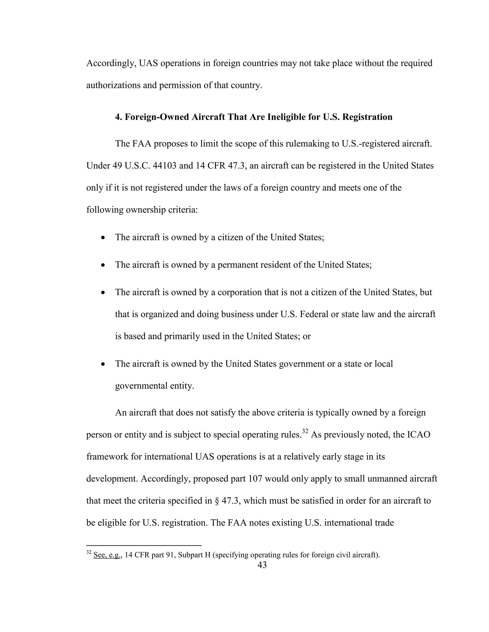 43
Accordingly, UAS operations in foreign countries may not take place without the required
authorizations and permission of that country.
4. Foreign-Owned Aircraft That Are Ineligible for U.S. Registration
The FAA proposes to limit the scope of this rulemaking to U.S.-registered aircraft.
Under 49 U.S.C. 44103 and 14 CFR 47.3, an aircraft can be registered in the United States
only if it is not registered under the laws of a foreign country and meets one of the
following ownership criteria:
 The aircraft is owned by a citizen of the United States;
 The aircraft is owned by a permanent resident of the United States;
 The aircraft is owned by a corporation that is not a citizen of the United States, but
that is organized and doing business under U.S. Federal or state law and the aircraft
is based and primarily used in the United States; or
 The aircraft is owned by the United States government or a state or local
governmental entity.
An aircraft that does not satisfy the above criteria is typically owned by a foreign
person or entity and is subject to special operating rules.32
As previously noted, the ICAO
framework for international UAS operations is at a relatively early stage in its
development. Accordingly, proposed part 107 would only apply to small unmanned aircraft
that meet the criteria specified in § 47.3, which must be satisfied in order for an aircraft to
be eligible for U.S. registration. The FAA notes existing U.S. international trade
32
See, e.g., 14 CFR part 91, Subpart H (specifying operating rules for foreign civil aircraft).
 
