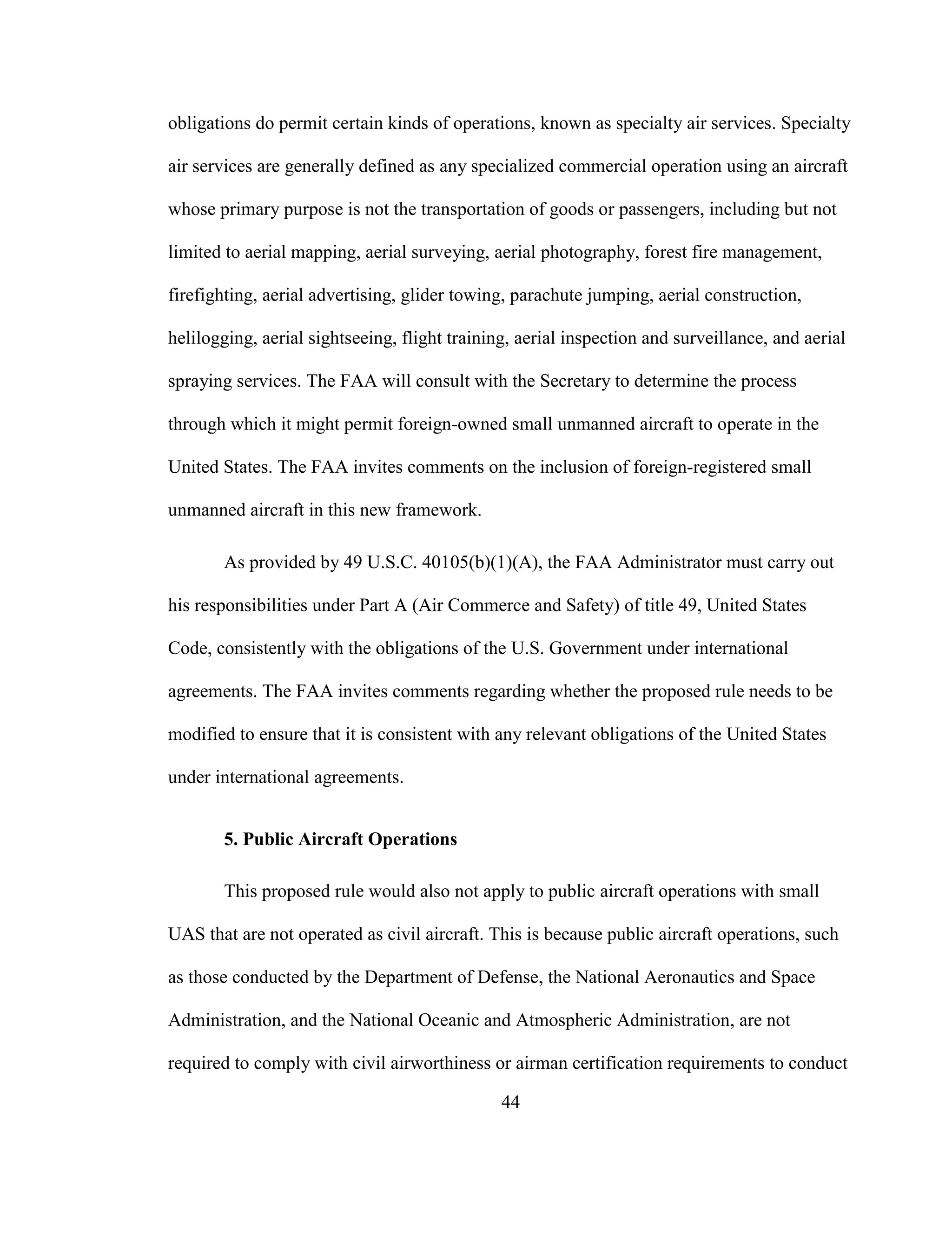 44
obligations do permit certain kinds of operations, known as specialty air services. Specialty
air services are generally defined as any specialized commercial operation using an aircraft
whose primary purpose is not the transportation of goods or passengers, including but not
limited to aerial mapping, aerial surveying, aerial photography, forest fire management,
firefighting, aerial advertising, glider towing, parachute jumping, aerial construction,
helilogging, aerial sightseeing, flight training, aerial inspection and surveillance, and aerial
spraying services. The FAA will consult with the Secretary to determine the process
through which it might permit foreign-owned small unmanned aircraft to operate in the
United States. The FAA invites comments on the inclusion of foreign-registered small
unmanned aircraft in this new framework.
As provided by 49 U.S.C. 40105(b)(1)(A), the FAA Administrator must carry out
his responsibilities under Part A (Air Commerce and Safety) of title 49, United States
Code, consistently with the obligations of the U.S. Government under international
agreements. The FAA invites comments regarding whether the proposed rule needs to be
modified to ensure that it is consistent with any relevant obligations of the United States
under international agreements.
5. Public Aircraft Operations
This proposed rule would also not apply to public aircraft operations with small
UAS that are not operated as civil aircraft. This is because public aircraft operations, such
as those conducted by the Department of Defense, the National Aeronautics and Space
Administration, and the National Oceanic and Atmospheric Administration, are not
required to comply with civil airworthiness or airman certification requirements to conduct
 