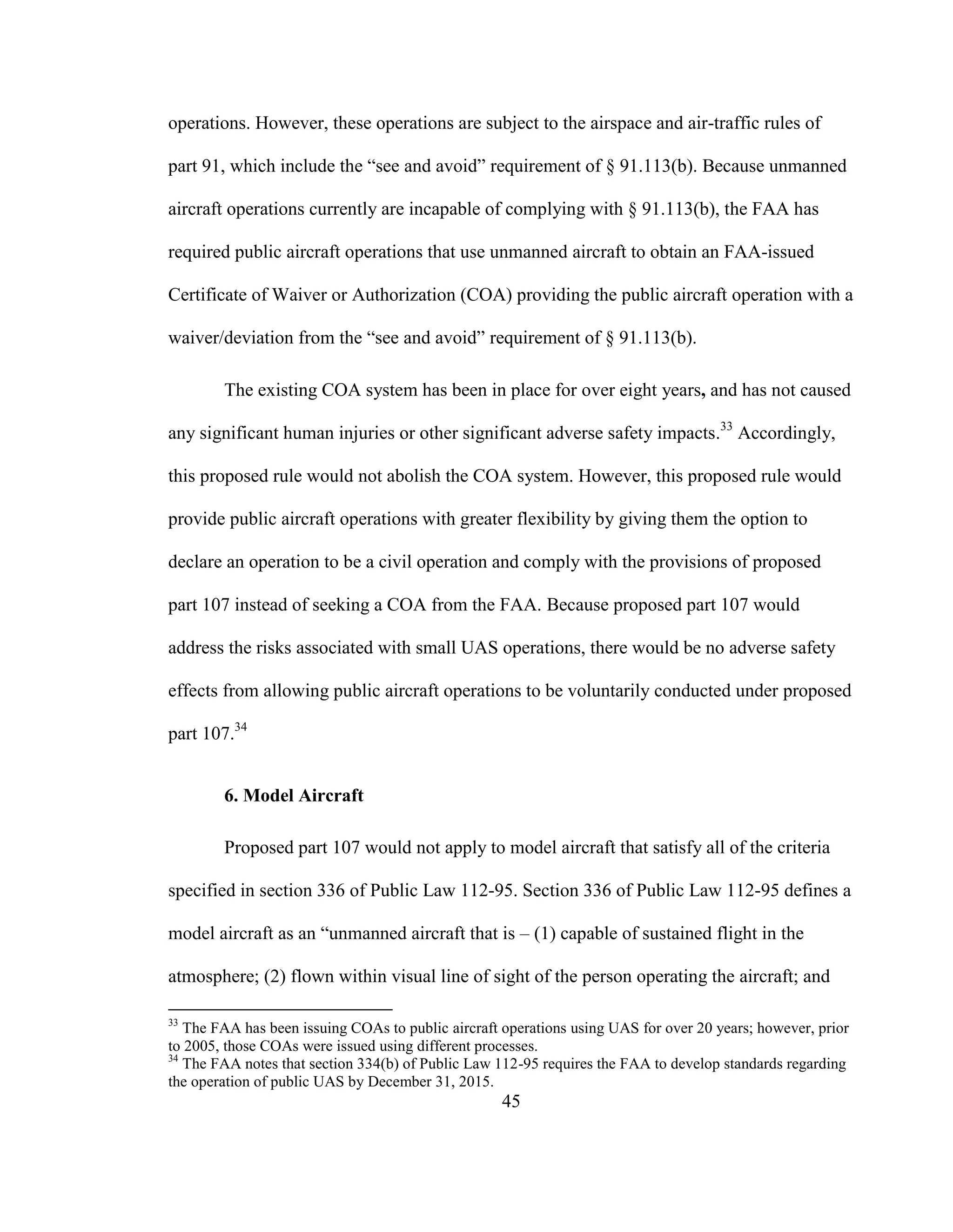 45
operations. However, these operations are subject to the airspace and air-traffic rules of
part 91, which include the “see and avoid” requirement of § 91.113(b). Because unmanned
aircraft operations currently are incapable of complying with § 91.113(b), the FAA has
required public aircraft operations that use unmanned aircraft to obtain an FAA-issued
Certificate of Waiver or Authorization (COA) providing the public aircraft operation with a
waiver/deviation from the “see and avoid” requirement of § 91.113(b).
The existing COA system has been in place for over eight years, and has not caused
any significant human injuries or other significant adverse safety impacts.33
Accordingly,
this proposed rule would not abolish the COA system. However, this proposed rule would
provide public aircraft operations with greater flexibility by giving them the option to
declare an operation to be a civil operation and comply with the provisions of proposed
part 107 instead of seeking a COA from the FAA. Because proposed part 107 would
address the risks associated with small UAS operations, there would be no adverse safety
effects from allowing public aircraft operations to be voluntarily conducted under proposed
part 107.34
6. Model Aircraft
Proposed part 107 would not apply to model aircraft that satisfy all of the criteria
specified in section 336 of Public Law 112-95. Section 336 of Public Law 112-95 defines a
model aircraft as an “unmanned aircraft that is – (1) capable of sustained flight in the
atmosphere; (2) flown within visual line of sight of the person operating the aircraft; and
33
The FAA has been issuing COAs to public aircraft operations using UAS for over 20 years; however, prior
to 2005, those COAs were issued using different processes.
34
The FAA notes that section 334(b) of Public Law 112-95 requires the FAA to develop standards regarding
the operation of public UAS by December 31, 2015.
 