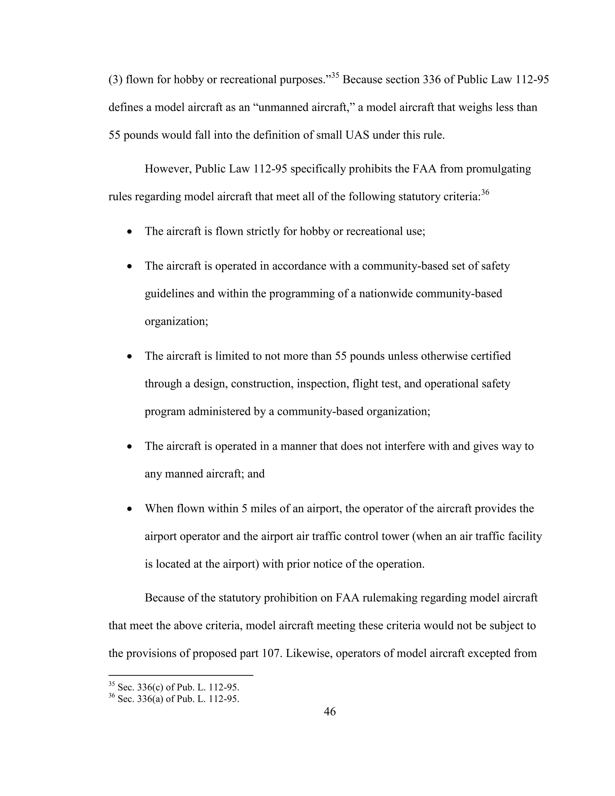 46
(3) flown for hobby or recreational purposes.”35
Because section 336 of Public Law 112-95
defines a model aircraft as an “unmanned aircraft,” a model aircraft that weighs less than
55 pounds would fall into the definition of small UAS under this rule.
However, Public Law 112-95 specifically prohibits the FAA from promulgating
rules regarding model aircraft that meet all of the following statutory criteria:36
 The aircraft is flown strictly for hobby or recreational use;
 The aircraft is operated in accordance with a community-based set of safety
guidelines and within the programming of a nationwide community-based
organization;
 The aircraft is limited to not more than 55 pounds unless otherwise certified
through a design, construction, inspection, flight test, and operational safety
program administered by a community-based organization;
 The aircraft is operated in a manner that does not interfere with and gives way to
any manned aircraft; and
 When flown within 5 miles of an airport, the operator of the aircraft provides the
airport operator and the airport air traffic control tower (when an air traffic facility
is located at the airport) with prior notice of the operation.
Because of the statutory prohibition on FAA rulemaking regarding model aircraft
that meet the above criteria, model aircraft meeting these criteria would not be subject to
the provisions of proposed part 107. Likewise, operators of model aircraft excepted from
35
Sec. 336(c) of Pub. L. 112-95.
36
Sec. 336(a) of Pub. L. 112-95.
 