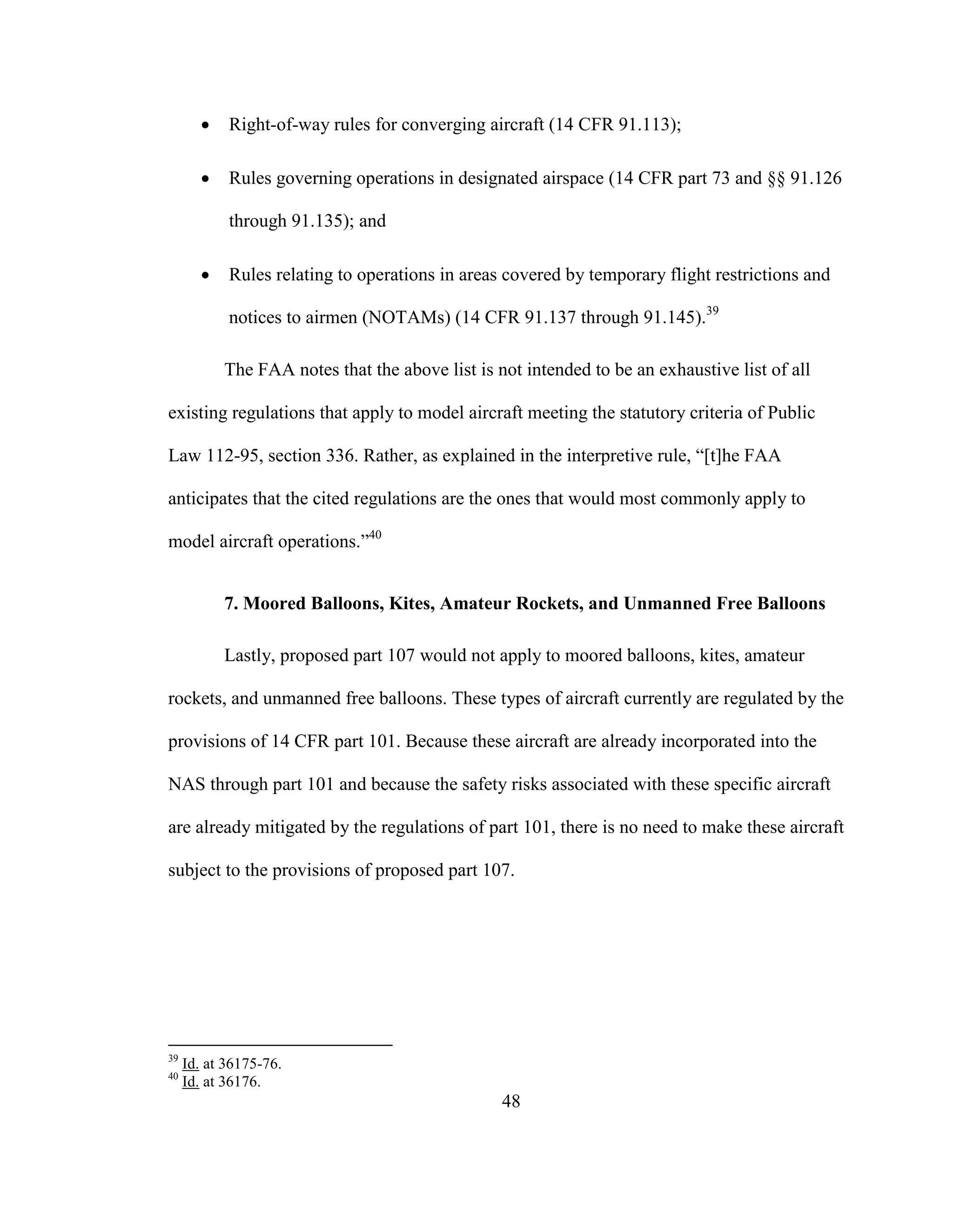 48
 Right-of-way rules for converging aircraft (14 CFR 91.113);
 Rules governing operations in designated airspace (14 CFR part 73 and §§ 91.126
through 91.135); and
 Rules relating to operations in areas covered by temporary flight restrictions and
notices to airmen (NOTAMs) (14 CFR 91.137 through 91.145).39
The FAA notes that the above list is not intended to be an exhaustive list of all
existing regulations that apply to model aircraft meeting the statutory criteria of Public
Law 112-95, section 336. Rather, as explained in the interpretive rule, “[t]he FAA
anticipates that the cited regulations are the ones that would most commonly apply to
model aircraft operations.”40
7. Moored Balloons, Kites, Amateur Rockets, and Unmanned Free Balloons
Lastly, proposed part 107 would not apply to moored balloons, kites, amateur
rockets, and unmanned free balloons. These types of aircraft currently are regulated by the
provisions of 14 CFR part 101. Because these aircraft are already incorporated into the
NAS through part 101 and because the safety risks associated with these specific aircraft
are already mitigated by the regulations of part 101, there is no need to make these aircraft
subject to the provisions of proposed part 107.
39
Id. at 36175-76.
40
Id. at 36176.
 