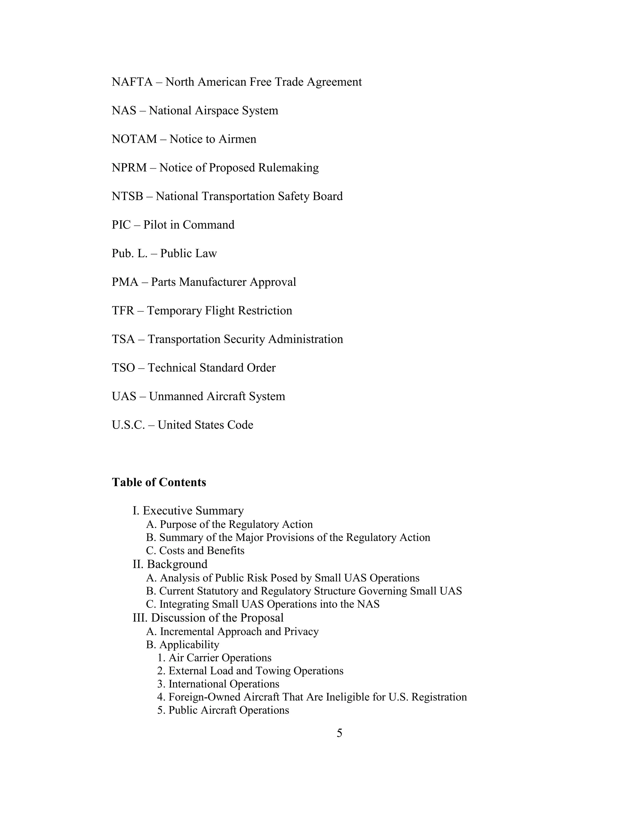 5
NAFTA – North American Free Trade Agreement
NAS – National Airspace System
NOTAM – Notice to Airmen
NPRM – Notice of Proposed Rulemaking
NTSB – National Transportation Safety Board
PIC – Pilot in Command
Pub. L. – Public Law
PMA – Parts Manufacturer Approval
TFR – Temporary Flight Restriction
TSA – Transportation Security Administration
TSO – Technical Standard Order
UAS – Unmanned Aircraft System
U.S.C. – United States Code
Table of Contents
I. Executive Summary
A. Purpose of the Regulatory Action
B. Summary of the Major Provisions of the Regulatory Action
C. Costs and Benefits
II. Background
A. Analysis of Public Risk Posed by Small UAS Operations
B. Current Statutory and Regulatory Structure Governing Small UAS
C. Integrating Small UAS Operations into the NAS
III. Discussion of the Proposal
A. Incremental Approach and Privacy
B. Applicability
1. Air Carrier Operations
2. External Load and Towing Operations
3. International Operations
4. Foreign-Owned Aircraft That Are Ineligible for U.S. Registration
5. Public Aircraft Operations
 