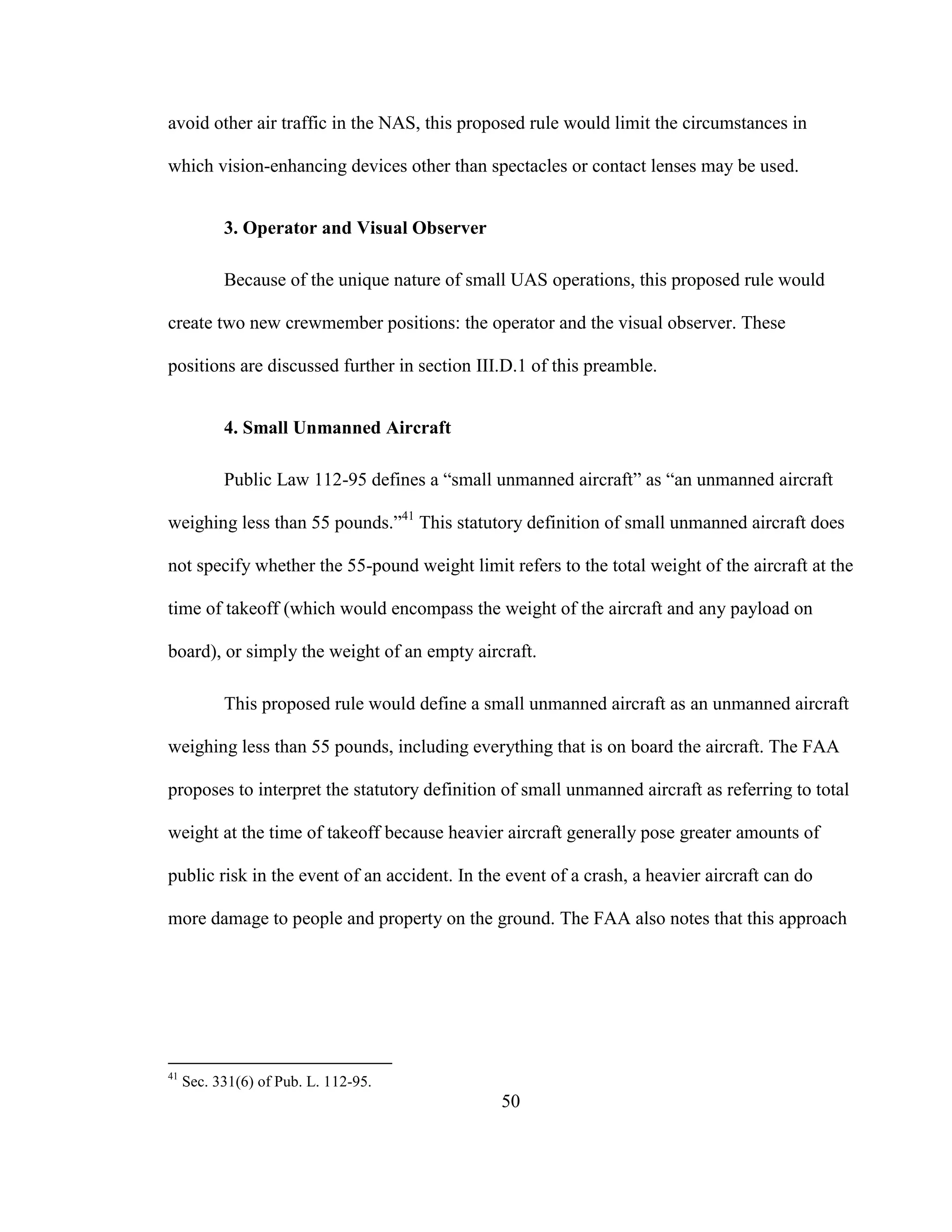 50
avoid other air traffic in the NAS, this proposed rule would limit the circumstances in
which vision-enhancing devices other than spectacles or contact lenses may be used.
3. Operator and Visual Observer
Because of the unique nature of small UAS operations, this proposed rule would
create two new crewmember positions: the operator and the visual observer. These
positions are discussed further in section III.D.1 of this preamble.
4. Small Unmanned Aircraft
Public Law 112-95 defines a “small unmanned aircraft” as “an unmanned aircraft
weighing less than 55 pounds.”41
This statutory definition of small unmanned aircraft does
not specify whether the 55-pound weight limit refers to the total weight of the aircraft at the
time of takeoff (which would encompass the weight of the aircraft and any payload on
board), or simply the weight of an empty aircraft.
This proposed rule would define a small unmanned aircraft as an unmanned aircraft
weighing less than 55 pounds, including everything that is on board the aircraft. The FAA
proposes to interpret the statutory definition of small unmanned aircraft as referring to total
weight at the time of takeoff because heavier aircraft generally pose greater amounts of
public risk in the event of an accident. In the event of a crash, a heavier aircraft can do
more damage to people and property on the ground. The FAA also notes that this approach
41
Sec. 331(6) of Pub. L. 112-95.
 
