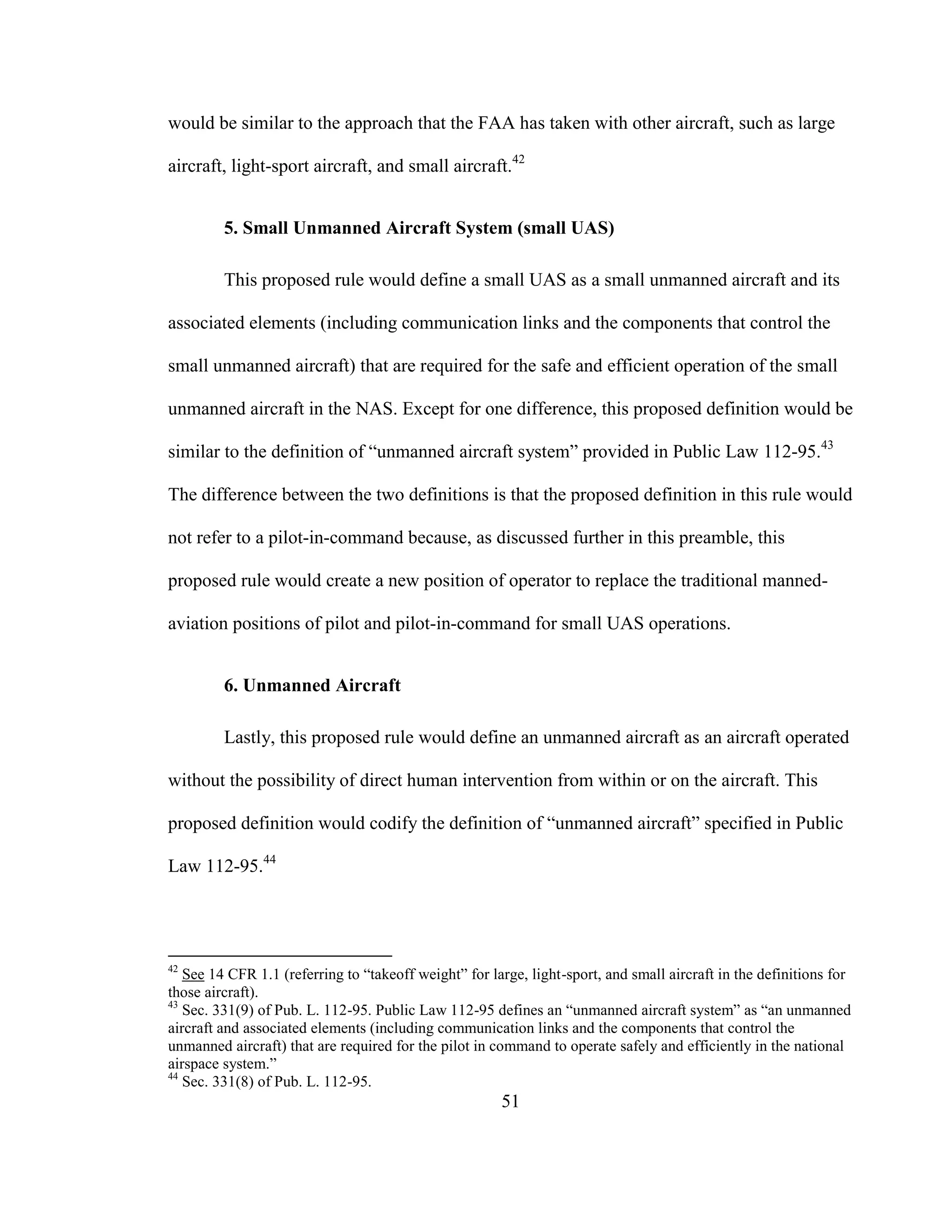 51
would be similar to the approach that the FAA has taken with other aircraft, such as large
aircraft, light-sport aircraft, and small aircraft.42
5. Small Unmanned Aircraft System (small UAS)
This proposed rule would define a small UAS as a small unmanned aircraft and its
associated elements (including communication links and the components that control the
small unmanned aircraft) that are required for the safe and efficient operation of the small
unmanned aircraft in the NAS. Except for one difference, this proposed definition would be
similar to the definition of “unmanned aircraft system” provided in Public Law 112-95.43
The difference between the two definitions is that the proposed definition in this rule would
not refer to a pilot-in-command because, as discussed further in this preamble, this
proposed rule would create a new position of operator to replace the traditional manned-
aviation positions of pilot and pilot-in-command for small UAS operations.
6. Unmanned Aircraft
Lastly, this proposed rule would define an unmanned aircraft as an aircraft operated
without the possibility of direct human intervention from within or on the aircraft. This
proposed definition would codify the definition of “unmanned aircraft” specified in Public
Law 112-95.44
42
See 14 CFR 1.1 (referring to “takeoff weight” for large, light-sport, and small aircraft in the definitions for
those aircraft).
43
Sec. 331(9) of Pub. L. 112-95. Public Law 112-95 defines an “unmanned aircraft system” as “an unmanned
aircraft and associated elements (including communication links and the components that control the
unmanned aircraft) that are required for the pilot in command to operate safely and efficiently in the national
airspace system.”
44
Sec. 331(8) of Pub. L. 112-95.
 