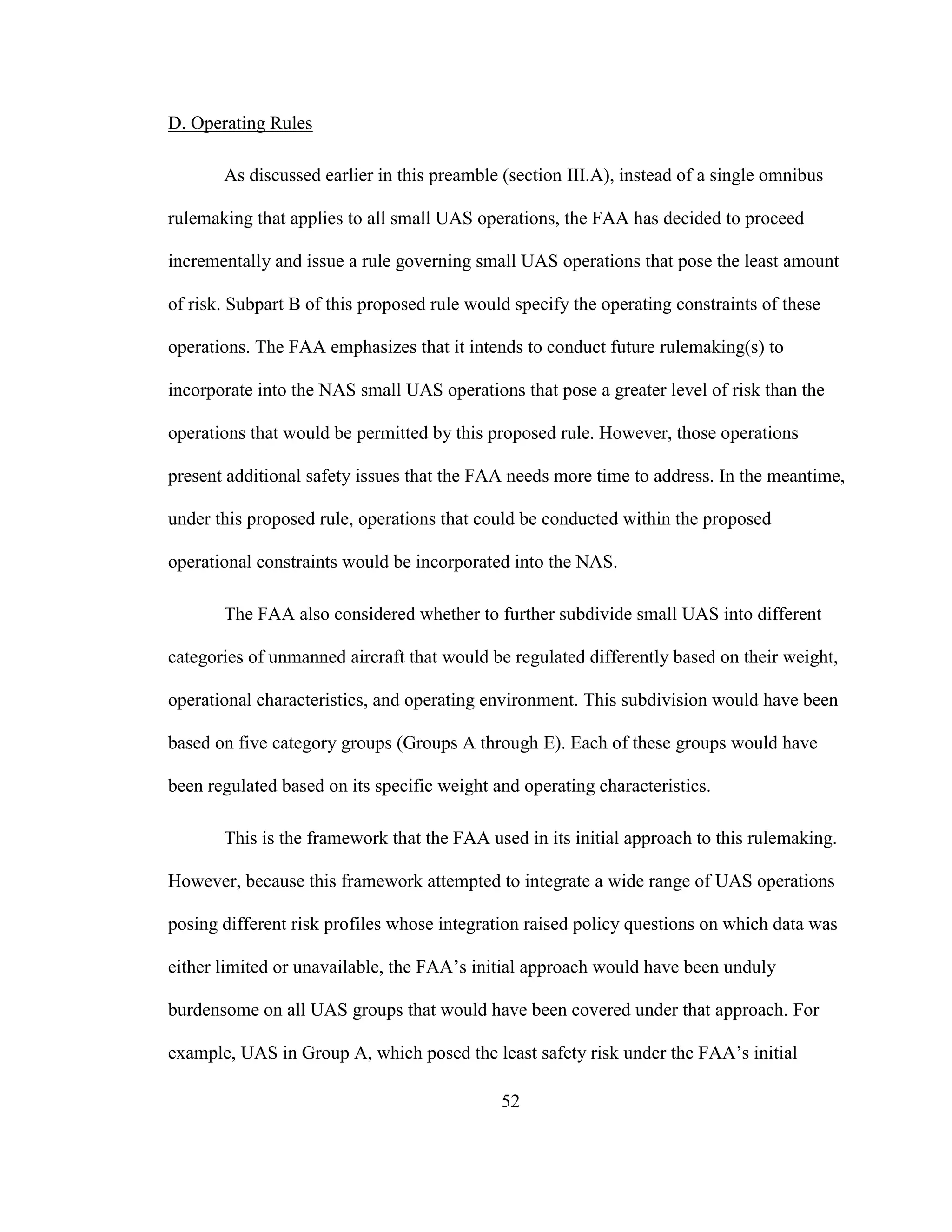 52
D. Operating Rules
As discussed earlier in this preamble (section III.A), instead of a single omnibus
rulemaking that applies to all small UAS operations, the FAA has decided to proceed
incrementally and issue a rule governing small UAS operations that pose the least amount
of risk. Subpart B of this proposed rule would specify the operating constraints of these
operations. The FAA emphasizes that it intends to conduct future rulemaking(s) to
incorporate into the NAS small UAS operations that pose a greater level of risk than the
operations that would be permitted by this proposed rule. However, those operations
present additional safety issues that the FAA needs more time to address. In the meantime,
under this proposed rule, operations that could be conducted within the proposed
operational constraints would be incorporated into the NAS.
The FAA also considered whether to further subdivide small UAS into different
categories of unmanned aircraft that would be regulated differently based on their weight,
operational characteristics, and operating environment. This subdivision would have been
based on five category groups (Groups A through E). Each of these groups would have
been regulated based on its specific weight and operating characteristics.
This is the framework that the FAA used in its initial approach to this rulemaking.
However, because this framework attempted to integrate a wide range of UAS operations
posing different risk profiles whose integration raised policy questions on which data was
either limited or unavailable, the FAA’s initial approach would have been unduly
burdensome on all UAS groups that would have been covered under that approach. For
example, UAS in Group A, which posed the least safety risk under the FAA’s initial
 