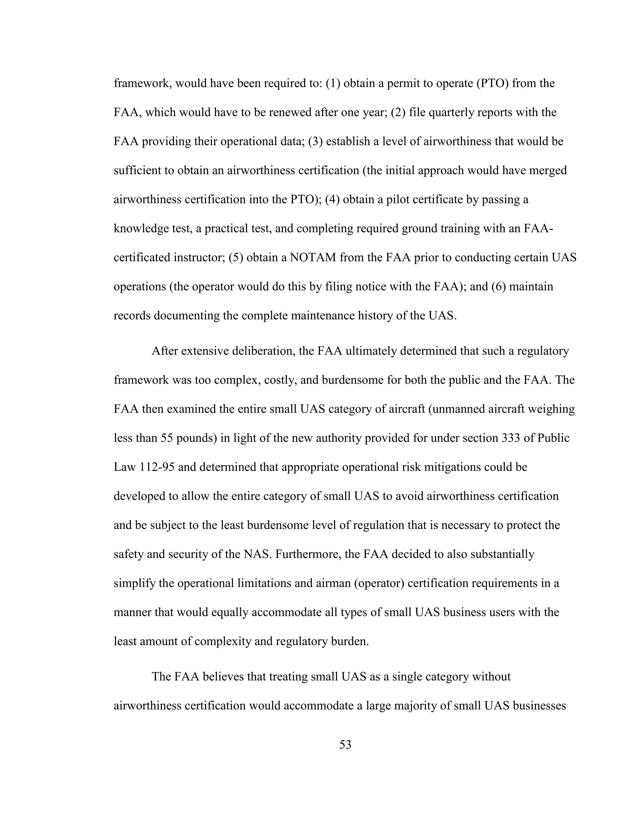 53
framework, would have been required to: (1) obtain a permit to operate (PTO) from the
FAA, which would have to be renewed after one year; (2) file quarterly reports with the
FAA providing their operational data; (3) establish a level of airworthiness that would be
sufficient to obtain an airworthiness certification (the initial approach would have merged
airworthiness certification into the PTO); (4) obtain a pilot certificate by passing a
knowledge test, a practical test, and completing required ground training with an FAA-
certificated instructor; (5) obtain a NOTAM from the FAA prior to conducting certain UAS
operations (the operator would do this by filing notice with the FAA); and (6) maintain
records documenting the complete maintenance history of the UAS.
After extensive deliberation, the FAA ultimately determined that such a regulatory
framework was too complex, costly, and burdensome for both the public and the FAA. The
FAA then examined the entire small UAS category of aircraft (unmanned aircraft weighing
less than 55 pounds) in light of the new authority provided for under section 333 of Public
Law 112-95 and determined that appropriate operational risk mitigations could be
developed to allow the entire category of small UAS to avoid airworthiness certification
and be subject to the least burdensome level of regulation that is necessary to protect the
safety and security of the NAS. Furthermore, the FAA decided to also substantially
simplify the operational limitations and airman (operator) certification requirements in a
manner that would equally accommodate all types of small UAS business users with the
least amount of complexity and regulatory burden.
The FAA believes that treating small UAS as a single category without
airworthiness certification would accommodate a large majority of small UAS businesses
 