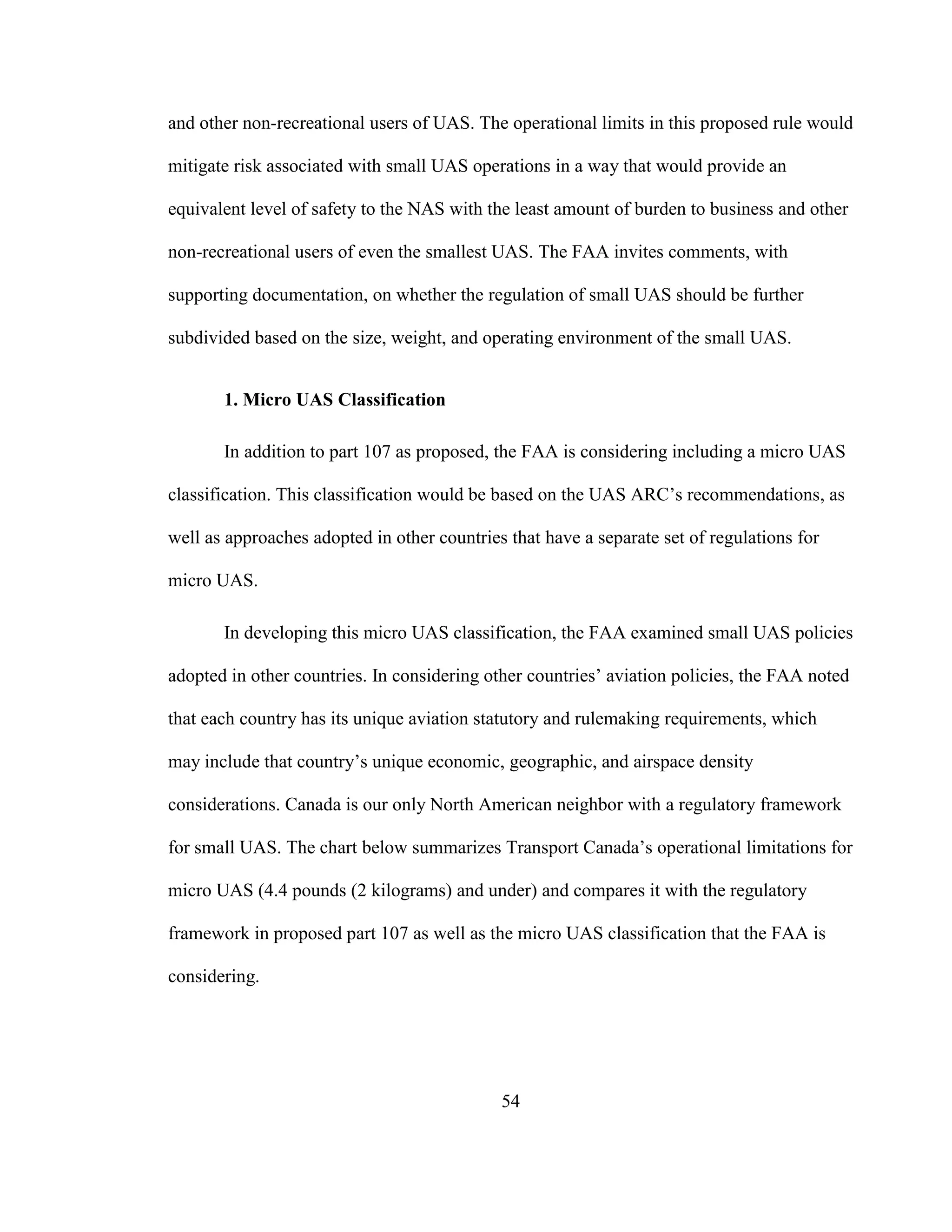 54
and other non-recreational users of UAS. The operational limits in this proposed rule would
mitigate risk associated with small UAS operations in a way that would provide an
equivalent level of safety to the NAS with the least amount of burden to business and other
non-recreational users of even the smallest UAS. The FAA invites comments, with
supporting documentation, on whether the regulation of small UAS should be further
subdivided based on the size, weight, and operating environment of the small UAS.
1. Micro UAS Classification
In addition to part 107 as proposed, the FAA is considering including a micro UAS
classification. This classification would be based on the UAS ARC’s recommendations, as
well as approaches adopted in other countries that have a separate set of regulations for
micro UAS.
In developing this micro UAS classification, the FAA examined small UAS policies
adopted in other countries. In considering other countries’ aviation policies, the FAA noted
that each country has its unique aviation statutory and rulemaking requirements, which
may include that country’s unique economic, geographic, and airspace density
considerations. Canada is our only North American neighbor with a regulatory framework
for small UAS. The chart below summarizes Transport Canada’s operational limitations for
micro UAS (4.4 pounds (2 kilograms) and under) and compares it with the regulatory
framework in proposed part 107 as well as the micro UAS classification that the FAA is
considering.
 